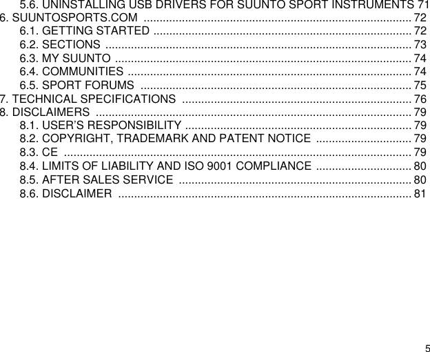 55.6. UNINSTALLING USB DRIVERS FOR SUUNTO SPORT INSTRUMENTS 716. SUUNTOSPORTS.COM  .................................................................................... 726.1. GETTING STARTED ................................................................................. 726.2. SECTIONS ................................................................................................ 736.3. MY SUUNTO ............................................................................................. 746.4. COMMUNITIES ......................................................................................... 746.5. SPORT FORUMS  ..................................................................................... 757. TECHNICAL SPECIFICATIONS  ........................................................................ 768. DISCLAIMERS  ................................................................................................... 798.1. USER&rsquo;S RESPONSIBILITY ....................................................................... 798.2. COPYRIGHT, TRADEMARK AND PATENT NOTICE .............................. 798.3. CE  ............................................................................................................. 798.4. LIMITS OF LIABILITY AND ISO 9001 COMPLIANCE .............................. 808.5. AFTER SALES SERVICE  ......................................................................... 808.6. DISCLAIMER  ............................................................................................ 81