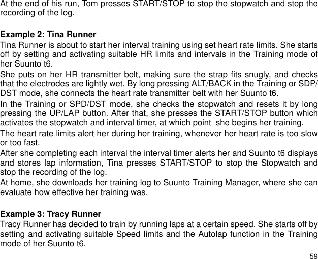 59At the end of his run, Tom presses START/STOP to stop the stopwatch and stop therecording of the log.Example 2: Tina RunnerTina Runner is about to start her interval training using set heart rate limits. She startsoff by setting and activating suitable HR limits and intervals in the Training mode ofher Suunto t6.She puts on her HR transmitter belt, making sure the strap fits snugly, and checksthat the electrodes are lightly wet. By long pressing ALT/BACK in the Training or SDP/DST mode, she connects the heart rate transmitter belt with her Suunto t6.In the Training or SPD/DST mode, she checks the stopwatch and resets it by longpressing the UP/LAP button. After that, she presses the START/STOP button whichactivates the stopwatch and interval timer, at which point  she begins her training.The heart rate limits alert her during her training, whenever her heart rate is too slowor too fast.After she completing each interval the interval timer alerts her and Suunto t6 displaysand stores lap information, Tina presses START/STOP to stop the Stopwatch andstop the recording of the log.At home, she downloads her training log to Suunto Training Manager, where she canevaluate how effective her training was.Example 3: Tracy RunnerTracy Runner has decided to train by running laps at a certain speed. She starts off bysetting and activating suitable Speed limits and the Autolap function in the Trainingmode of her Suunto t6.