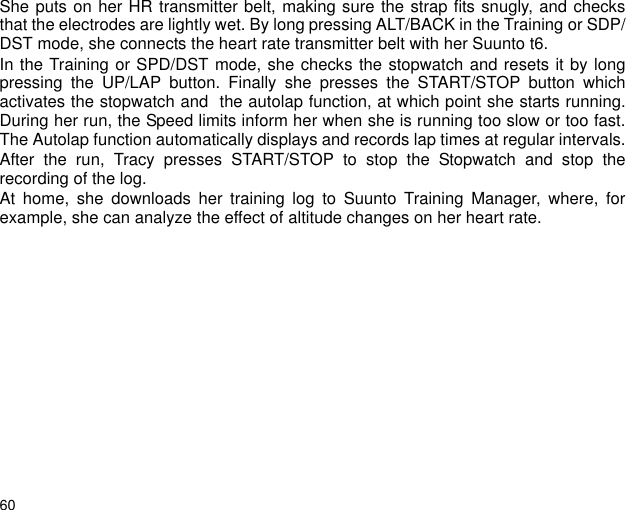 60She puts on her HR transmitter belt, making sure the strap fits snugly, and checksthat the electrodes are lightly wet. By long pressing ALT/BACK in the Training or SDP/DST mode, she connects the heart rate transmitter belt with her Suunto t6.In the Training or SPD/DST mode, she checks the stopwatch and resets it by longpressing the UP/LAP button. Finally she presses the START/STOP button whichactivates the stopwatch and  the autolap function, at which point she starts running.During her run, the Speed limits inform her when she is running too slow or too fast.The Autolap function automatically displays and records lap times at regular intervals.After the run, Tracy presses START/STOP to stop the Stopwatch and stop therecording of the log.At home, she downloads her training log to Suunto Training Manager, where, forexample, she can analyze the effect of altitude changes on her heart rate.