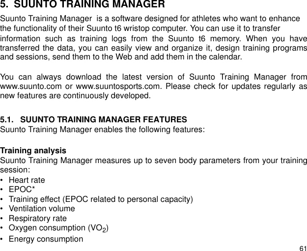 615. SUUNTO TRAINING MANAGERSuunto Training Manager  is a software designed for athletes who want to enhancethe functionality of their Suunto t6 wristop computer. You can use it to transferinformation such as training logs from the Suunto t6 memory. When you havetransferred the data, you can easily view and organize it, design training programsand sessions, send them to the Web and add them in the calendar.You can always download the latest version of Suunto Training Manager fromwww.suunto.com or www.suuntosports.com. Please check for updates regularly asnew features are continuously developed.5.1. SUUNTO TRAINING MANAGER FEATURESSuunto Training Manager enables the following features:Training analysisSuunto Training Manager measures up to seven body parameters from your trainingsession:&bull; Heart rate&bull; EPOC*&bull; Training effect (EPOC related to personal capacity)&bull; Ventilation volume&bull; Respiratory rate&bull; Oxygen consumption (VO2)&bull; Energy consumption