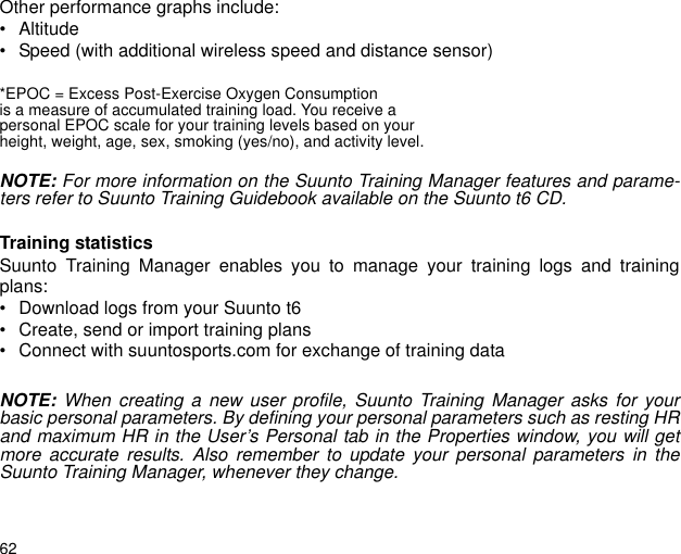 62Other performance graphs include:&bull; Altitude&bull; Speed (with additional wireless speed and distance sensor)*EPOC = Excess Post-Exercise Oxygen Consumptionis a measure of accumulated training load. You receive apersonal EPOC scale for your training levels based on yourheight, weight, age, sex, smoking (yes/no), and activity level.NOTE: For more information on the Suunto Training Manager features and parame-ters refer to Suunto Training Guidebook available on the Suunto t6 CD.Training statisticsSuunto Training Manager enables you to manage your training logs and trainingplans:&bull; Download logs from your Suunto t6&bull; Create, send or import training plans&bull; Connect with suuntosports.com for exchange of training dataNOTE: When creating a new user profile, Suunto Training Manager asks for yourbasic personal parameters. By defining your personal parameters such as resting HRand maximum HR in the User&rsquo;s Personal tab in the Properties window, you will getmore accurate results. Also remember to update your personal parameters in theSuunto Training Manager, whenever they change.