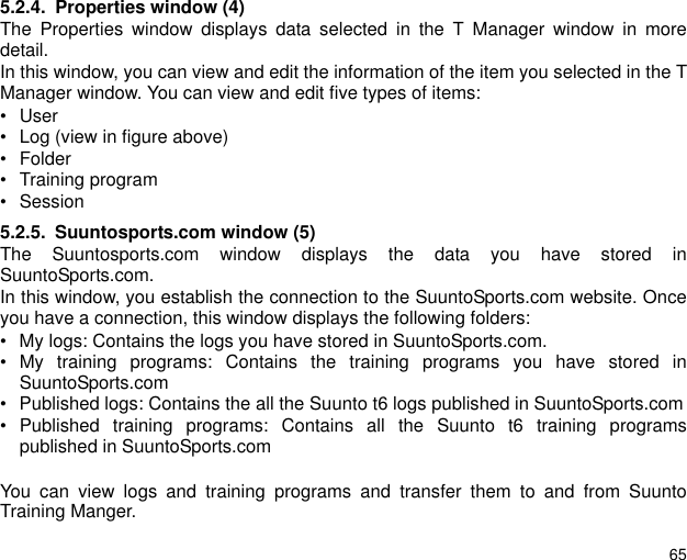 655.2.4. Properties window (4)The Properties window displays data selected in the T Manager window in moredetail.In this window, you can view and edit the information of the item you selected in the TManager window. You can view and edit five types of items:&bull;User &bull; Log (view in figure above) &bull; Folder&bull; Training program&bull; Session5.2.5. Suuntosports.com window (5)The Suuntosports.com window displays the data you have stored inSuuntoSports.com.In this window, you establish the connection to the SuuntoSports.com website. Onceyou have a connection, this window displays the following folders: &bull; My logs: Contains the logs you have stored in SuuntoSports.com.&bull; My training programs: Contains the training programs you have stored inSuuntoSports.com&bull; Published logs: Contains the all the Suunto t6 logs published in SuuntoSports.com&bull; Published training programs: Contains all the Suunto t6 training programspublished in SuuntoSports.comYou can view logs and training programs and transfer them to and from SuuntoTraining Manger.