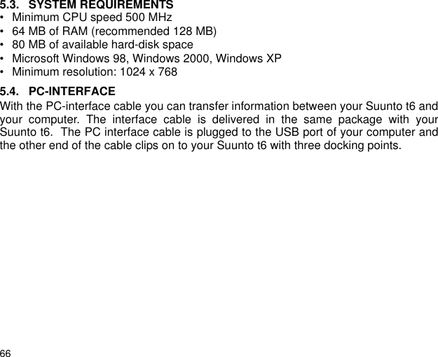 665.3. SYSTEM REQUIREMENTS&bull; Minimum CPU speed 500 MHz&bull; 64 MB of RAM (recommended 128 MB)&bull; 80 MB of available hard-disk space&bull; Microsoft Windows 98, Windows 2000, Windows XP&bull; Minimum resolution: 1024 x 7685.4. PC-INTERFACEWith the PC-interface cable you can transfer information between your Suunto t6 andyour computer. The interface cable is delivered in the same package with yourSuunto t6.  The PC interface cable is plugged to the USB port of your computer andthe other end of the cable clips on to your Suunto t6 with three docking points. 