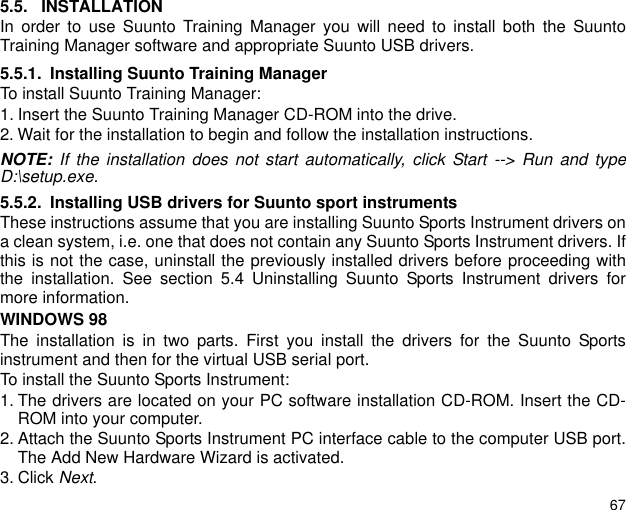 675.5. INSTALLATIONIn order to use Suunto Training Manager you will need to install both the SuuntoTraining Manager software and appropriate Suunto USB drivers.5.5.1. Installing Suunto Training ManagerTo install Suunto Training Manager:1. Insert the Suunto Training Manager CD-ROM into the drive.2. Wait for the installation to begin and follow the installation instructions.NOTE: If the installation does not start automatically, click Start --> Run and typeD:\setup.exe.5.5.2. Installing USB drivers for Suunto sport instrumentsThese instructions assume that you are installing Suunto Sports Instrument drivers ona clean system, i.e. one that does not contain any Suunto Sports Instrument drivers. Ifthis is not the case, uninstall the previously installed drivers before proceeding withthe installation. See section 5.4 Uninstalling Suunto Sports Instrument drivers formore information.WINDOWS 98The installation is in two parts. First you install the drivers for the Suunto Sportsinstrument and then for the virtual USB serial port.To install the Suunto Sports Instrument:1. The drivers are located on your PC software installation CD-ROM. Insert the CD-ROM into your computer.2. Attach the Suunto Sports Instrument PC interface cable to the computer USB port.The Add New Hardware Wizard is activated.3. Click Next.
