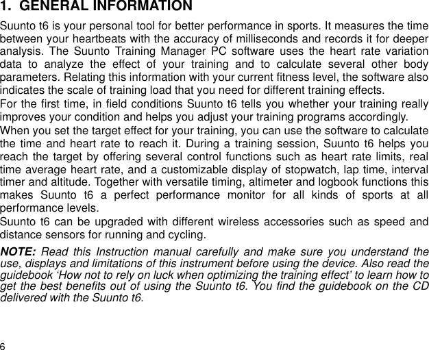 61. GENERAL INFORMATIONSuunto t6 is your personal tool for better performance in sports. It measures the timebetween your heartbeats with the accuracy of milliseconds and records it for deeperanalysis. The Suunto Training Manager PC software uses the heart rate variationdata to analyze the effect of your training and to calculate several other bodyparameters. Relating this information with your current fitness level, the software alsoindicates the scale of training load that you need for different training effects.For the first time, in field conditions Suunto t6 tells you whether your training reallyimproves your condition and helps you adjust your training programs accordingly.When you set the target effect for your training, you can use the software to calculatethe time and heart rate to reach it. During a training session, Suunto t6 helps youreach the target by offering several control functions such as heart rate limits, realtime average heart rate, and a customizable display of stopwatch, lap time, intervaltimer and altitude. Together with versatile timing, altimeter and logbook functions thismakes Suunto t6 a perfect performance monitor for all kinds of sports at allperformance levels.Suunto t6 can be upgraded with different wireless accessories such as speed anddistance sensors for running and cycling.NOTE: Read this Instruction manual carefully and make sure you understand theuse, displays and limitations of this instrument before using the device. Also read theguidebook &lsquo;How not to rely on luck when optimizing the training effect&rsquo; to learn how toget the best benefits out of using the Suunto t6. You find the guidebook on the CDdelivered with the Suunto t6. 