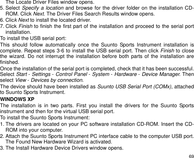 69The Locate Driver Files window opens.5. Select Specify a location and browse for the driver folder on the installation CD-ROM. Click Next. The Driver Files Search Results window opens.6. Click Next to install the located driver. 7. Click Finish to finish the first part of the installation and proceed to the serial portinstallation.To install the USB serial port:This should follow automatically once the Suunto Sports Instrument installation iscomplete. Repeat steps 3-6 to install the USB serial port. Then click Finish to closethe wizard. Do not interrupt the installation before both parts of the installation arefinished. Once the installation of the serial port is completed, check that it has been successful.Select Start - Settings - Control Panel - System - Hardware - Device Manager. Thenselect View - Devices by connection.The device should have been installed as Suunto USB Serial Port (COMx), attachedto Suunto Sports Instrument.WINDOWS XPThe installation is in two parts. First you install the drivers for the Suunto Sportsinstrument and then for the virtual USB serial port.To install the Suunto Sports Instrument:1. The drivers are located on your PC software installation CD-ROM. Insert the CD-ROM into your computer.2. Attach the Suunto Sports Instrument PC interface cable to the computer USB port.The Found New Hardware Wizard is activated.3. The Install Hardware Device Drivers window opens.