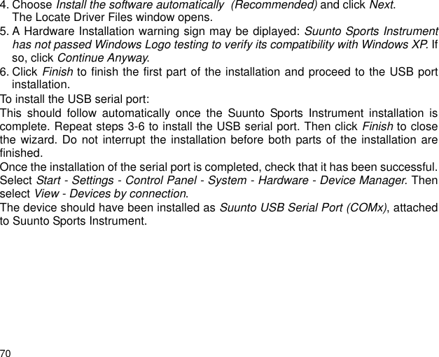 704. Choose Install the software automatically  (Recommended) and click Next. The Locate Driver Files window opens.5. A Hardware Installation warning sign may be diplayed: Suunto Sports Instrumenthas not passed Windows Logo testing to verify its compatibility with Windows XP. Ifso, click Continue Anyway. 6. Click Finish to finish the first part of the installation and proceed to the USB portinstallation.To install the USB serial port:This should follow automatically once the Suunto Sports Instrument installation iscomplete. Repeat steps 3-6 to install the USB serial port. Then click Finish to closethe wizard. Do not interrupt the installation before both parts of the installation arefinished. Once the installation of the serial port is completed, check that it has been successful.Select Start - Settings - Control Panel - System - Hardware - Device Manager. Thenselect View - Devices by connection.The device should have been installed as Suunto USB Serial Port (COMx), attachedto Suunto Sports Instrument.