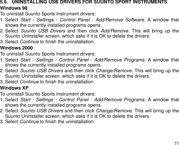 715.6. UNINSTALLING USB DRIVERS FOR SUUNTO SPORT INSTRUMENTSWindows 98To uninstall Suunto Sports Instrument drivers:1. Select  Start - Settings - Control Panel - Add/Remove Software. A window thatshows the currently installed programs opens.2. Select  Suunto USB Drivers and then click Add/Remove. This will bring up theSuunto Uninstaller screen, which asks if it is OK to delete the drivers.3. Select Continue to finish the uninstallation.Windows 2000To uninstall Suunto Sports Instrument drivers:1. Select  Start - Settings - Control Panel - Add/Remove Programs. A window thatshows the currently installed programs opens.2. Select Suunto USB Drivers and then click Change/Remove. This will bring up theSuunto Uninstaller screen, which asks if it is OK to delete the drivers.3. Select Continue to finish the uninstallationWindows XPTo uninstall Suunto Sports Instrument drivers:1. Select  Start - Settings - Control Panel - Add/Remove Programs. A window thatshows the currently installed programs opens.2. Select Suunto USB Drivers and then click Change/Remove. This will bring up theSuunto Uninstaller screen, which asks if it is OK to delete the drivers.3. Select Continue to finish the uninstallation.
