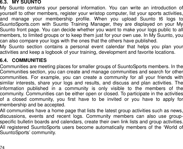 746.3. MY SUUNTOMy Suunto contains your personal information. You can write an introduction ofyourself to other members, register your wristop computer, list your sports activities,and manage your membership profile. When you upload Suunto t6 logs toSuuntoSports.com with Suunto Training Manager, they are displayed on your MySuunto front page. You can decide whether you want to make your logs public to allmembers, to limited groups or to keep them just for your own use. In My Suunto, youcan also compare your logs with the ones that the others have published.My Suunto section contains a personal event calendar that helps you plan youractivities and keep a logbook of your training, development and favorite locations. 6.4. COMMUNITIESCommunities are meeting places for smaller groups of SuuntoSports members. In theCommunities section, you can create and manage communities and search for othercommunities. For example, you can create a community for all your friends withsimilar interests, share your logs and results, and discuss and plan activities. Theinformation published in a community is only visible to the members of thecommunity. Communities can be either open or closed. To participate in the activitiesof a closed community, you first have to be invited or you have to apply formembership and be accepted.All communities have a home page that lists the latest group activities such as news,discussions, events and recent logs. Community members can also use group-specific bulletin boards and calendars, create their own link lists and group activities.All registered SuuntoSports users become automatically members of the &lsquo;World ofSuuntoSports&rsquo; community.