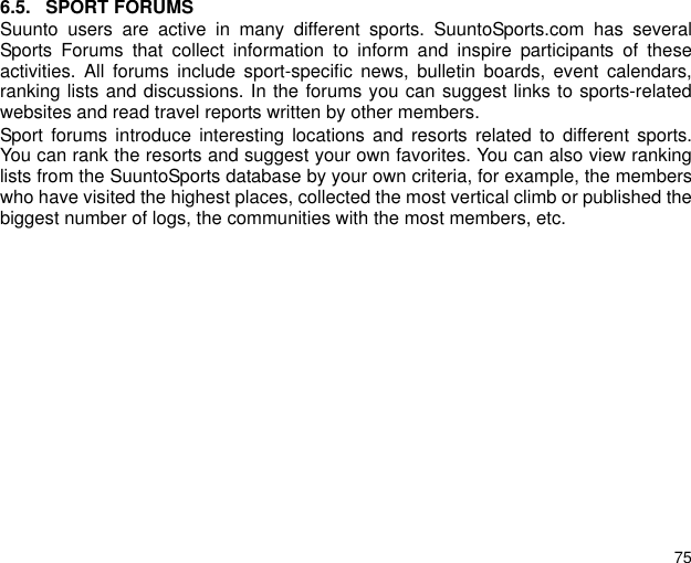 756.5. SPORT FORUMSSuunto users are active in many different sports. SuuntoSports.com has severalSports Forums that collect information to inform and inspire participants of theseactivities. All forums include sport-specific news, bulletin boards, event calendars,ranking lists and discussions. In the forums you can suggest links to sports-relatedwebsites and read travel reports written by other members.Sport forums introduce interesting locations and resorts related to different sports.You can rank the resorts and suggest your own favorites. You can also view rankinglists from the SuuntoSports database by your own criteria, for example, the memberswho have visited the highest places, collected the most vertical climb or published thebiggest number of logs, the communities with the most members, etc.