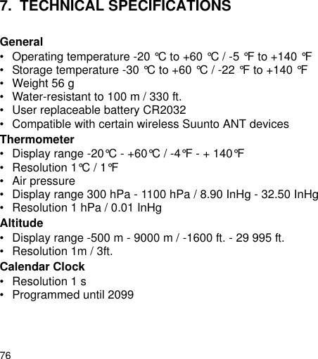 767. TECHNICAL SPECIFICATIONSGeneral&bull; Operating temperature -20 &deg;C to +60 &deg;C / -5 &deg;F to +140 &deg;F&bull; Storage temperature -30 &deg;C to +60 &deg;C / -22 &deg;F to +140 &deg;F&bull; Weight 56 g&bull; Water-resistant to 100 m / 330 ft.&bull; User replaceable battery CR2032&bull; Compatible with certain wireless Suunto ANT devicesThermometer&bull; Display range -20&deg;C - +60&deg;C / -4&deg;F - + 140&deg;F&bull; Resolution 1&deg;C / 1&deg;F&bull; Air pressure&bull; Display range 300 hPa - 1100 hPa / 8.90 InHg - 32.50 InHg&bull; Resolution 1 hPa / 0.01 InHgAltitude&bull; Display range -500 m - 9000 m / -1600 ft. - 29 995 ft.&bull; Resolution 1m / 3ft.Calendar Clock&bull; Resolution 1 s&bull; Programmed until 2099