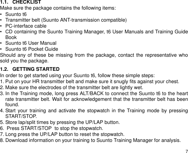71.1. CHECKLISTMake sure the package contains the following items:&bull; Suunto t6&bull; Transmitter belt (Suunto ANT-transmission compatible)&bull; PC-interface cable&bull; CD containing the Suunto Training Manager, t6 User Manuals and Training GuideBook&bull; Suunto t6 User Manual&bull; Suunto t6 Pocket GuideShould any of these be missing from the package, contact the representative whosold you the package.1.2. GETTING STARTEDIn order to get started using your Suunto t6, follow these simple steps:1. Put on your HR transmitter belt and make sure it snugly fits against your chest.2. Make sure the electrodes of the transmitter belt are lightly wet.3. In the Training mode, long press ALT/BACK to connect the Suunto t6 to the heartrate transmitter belt. Wait for acknowledgement that the transmitter belt has beenfound.4. Start your training and activate the stopwatch in the Training mode by pressingSTART/STOP.5. Store lap/split times by pressing the UP/LAP button.6.  Press START/STOP  to stop the stopwatch.7. Long press the UP/LAP button to reset the stopwatch.8. Download information on your training to Suunto Training Manager for analysis.