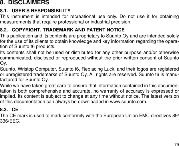 798. DISCLAIMERS8.1. USER&rsquo;S RESPONSIBILITYThis instrument is intended for recreational use only. Do not use it for obtainingmeasurements that require professional or industrial precision.8.2. COPYRIGHT, TRADEMARK AND PATENT NOTICEThis publication and its contents are proprietary to Suunto Oy and are intended solelyfor the use of its clients to obtain knowledge and key information regarding the opera-tion of Suunto t6 products. Its contents shall not be used or distributed for any other purpose and/or otherwisecommunicated, disclosed or reproduced without the prior written consent of SuuntoOy. Suunto, Wristop Computer, Suunto t6, Replacing Luck, and their logos are registeredor unregistered trademarks of Suunto Oy. All rights are reserved. Suunto t6 is manu-factured for Suunto Oy. While we have taken great care to ensure that information contained in this documen-tation is both comprehensive and accurate, no warranty of accuracy is expressed orimplied. Its content is subject to change at any time without notice. The latest versionof this documentation can always be downloaded in www.suunto.com.8.3. CEThe CE mark is used to mark conformity with the European Union EMC directives 89/336/EEC.