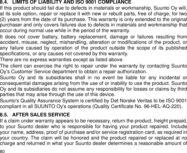 808.4. LIMITS OF LIABILITY AND ISO 9001 COMPLIANCEIf this product should fail due to defects in materials or workmanship, Suunto Oy will,at its sole option, repair or replace it with new or rebuilt parts, free of charge, for two(2) years from the date of its purchase. This warranty is only extended to the originalpurchaser and only covers failures due to defects in materials and workmanship thatoccur during normal use while in the period of the warranty.It does not cover battery, battery replacement, damage or failures resulting fromaccident, misuse, neglect, mishandling, alteration or modifications of the product, orany failure caused by operation of the product outside the scope of its publishedspecifications, or any causes not covered by this warranty.There are no express warranties except as listed above.The client can exercise the right to repair under the warranty by contacting SuuntoOy&rsquo;s Customer Service department to obtain a repair authorization.Suunto Oy and its subsidiaries shall in no event be liable for any incidental orconsequential damages arising from the use of or inability to use the product. SuuntoOy and its subsidiaries do not assume any responsibility for losses or claims by thirdparties that may arise through the use of this device.Suunto's Quality Assurance System is certified by Det Norske Veritas to be ISO 9001compliant in all SUUNTO Oy's operations (Quality Certificate No. 96-HEL-AQ-220).8.5. AFTER SALES SERVICEIf a claim under warranty appears to be necessary, return the product, freight prepaid,to your Suunto dealer who is responsible for having your product repaired. Includeyour name, address, proof of purchase and/or service registration card, as required inyour country. The claim will be honored and the product repaired or replaced at nocharge and returned in what your Suunto dealer determines a reasonable amount of