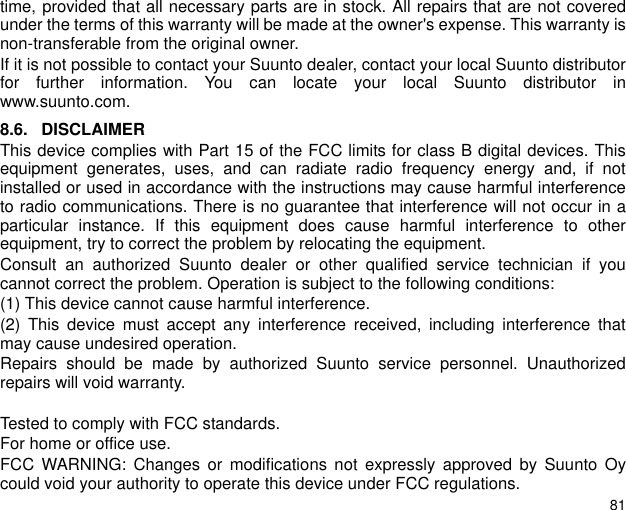 81time, provided that all necessary parts are in stock. All repairs that are not coveredunder the terms of this warranty will be made at the owner's expense. This warranty isnon-transferable from the original owner.If it is not possible to contact your Suunto dealer, contact your local Suunto distributorfor further information. You can locate your local Suunto distributor inwww.suunto.com.8.6. DISCLAIMERThis device complies with Part 15 of the FCC limits for class B digital devices. Thisequipment generates, uses, and can radiate radio frequency energy and, if notinstalled or used in accordance with the instructions may cause harmful interferenceto radio communications. There is no guarantee that interference will not occur in aparticular instance. If this equipment does cause harmful interference to otherequipment, try to correct the problem by relocating the equipment.Consult an authorized Suunto dealer or other qualified service technician if youcannot correct the problem. Operation is subject to the following conditions: (1) This device cannot cause harmful interference.(2) This device must accept any interference received, including interference thatmay cause undesired operation. Repairs should be made by authorized Suunto service personnel. Unauthorizedrepairs will void warranty.Tested to comply with FCC standards.For home or office use.FCC WARNING: Changes or modifications not expressly approved by Suunto Oycould void your authority to operate this device under FCC regulations.