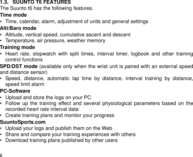 81.3. SUUNTO T6 FEATURESThe Suunto t6 has the following features.Time mode&bull; Time, calendar, alarm, adjustment of units and general settingsAlti/Baro mode&bull; Altitude, vertical speed, cumulative ascent and descent&bull; Temperature, air pressure, weather memoryTraining mode&bull; Heart rate, stopwatch with split times, interval timer, logbook and other trainingcontrol functionsSPD/DST mode (available only when the wrist unit is paired with an external speedand distance sensor)&bull; Speed, distance, automatic lap time by distance, interval training by distance,speed limit alarmPC-Software&bull; Upload and store the logs on your PC&bull; Follow up the training effect and several physiological parameters based on therecorded heart rate interval data&bull; Create training plans and monitor your progressSuuntoSports.com&bull; Upload your logs and publish them on the Web&bull; Share and compare your training experiences with others&bull; Download training plans published by other users