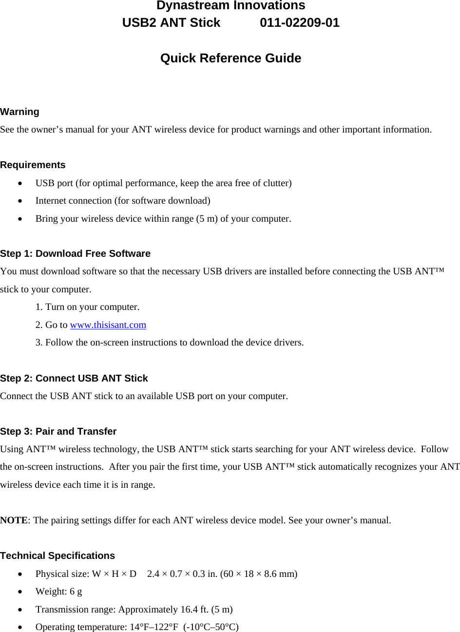 Dynastream/011-02209-01Dynastream Innovations  USB2 ANT Stick           011-02209-01  Quick Reference Guide   Warning See the owner’s manual for your ANT wireless device for product warnings and other important information.  Requirements  USB port (for optimal performance, keep the area free of clutter)  Internet connection (for software download)  Bring your wireless device within range (5 m) of your computer.  Step 1: Download Free Software You must download software so that the necessary USB drivers are installed before connecting the USB ANT™ stick to your computer. 1. Turn on your computer.   2. Go to www.thisisant.com  3. Follow the on-screen instructions to download the device drivers.  Step 2: Connect USB ANT Stick Connect the USB ANT stick to an available USB port on your computer.  Step 3: Pair and Transfer Using ANT™ wireless technology, the USB ANT™ stick starts searching for your ANT wireless device.  Follow the on-screen instructions.  After you pair the first time, your USB ANT™ stick automatically recognizes your ANT wireless device each time it is in range.  NOTE: The pairing settings differ for each ANT wireless device model. See your owner’s manual.  Technical Specifications  Physical size: W × H × D    2.4 × 0.7 × 0.3 in. (60 × 18 × 8.6 mm)  Weight: 6 g  Transmission range: Approximately 16.4 ft. (5 m)  Operating temperature: 14°F–122°F  (-10°C–50°C) 