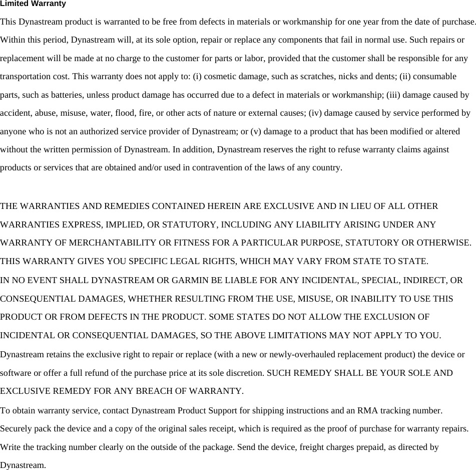 Dynastream/011-02209-01Limited Warranty This Dynastream product is warranted to be free from defects in materials or workmanship for one year from the date of purchase. Within this period, Dynastream will, at its sole option, repair or replace any components that fail in normal use. Such repairs or replacement will be made at no charge to the customer for parts or labor, provided that the customer shall be responsible for any transportation cost. This warranty does not apply to: (i) cosmetic damage, such as scratches, nicks and dents; (ii) consumable parts, such as batteries, unless product damage has occurred due to a defect in materials or workmanship; (iii) damage caused by accident, abuse, misuse, water, flood, fire, or other acts of nature or external causes; (iv) damage caused by service performed by anyone who is not an authorized service provider of Dynastream; or (v) damage to a product that has been modified or altered without the written permission of Dynastream. In addition, Dynastream reserves the right to refuse warranty claims against products or services that are obtained and/or used in contravention of the laws of any country.  THE WARRANTIES AND REMEDIES CONTAINED HEREIN ARE EXCLUSIVE AND IN LIEU OF ALL OTHER WARRANTIES EXPRESS, IMPLIED, OR STATUTORY, INCLUDING ANY LIABILITY ARISING UNDER ANY WARRANTY OF MERCHANTABILITY OR FITNESS FOR A PARTICULAR PURPOSE, STATUTORY OR OTHERWISE. THIS WARRANTY GIVES YOU SPECIFIC LEGAL RIGHTS, WHICH MAY VARY FROM STATE TO STATE. IN NO EVENT SHALL DYNASTREAM OR GARMIN BE LIABLE FOR ANY INCIDENTAL, SPECIAL, INDIRECT, OR CONSEQUENTIAL DAMAGES, WHETHER RESULTING FROM THE USE, MISUSE, OR INABILITY TO USE THIS PRODUCT OR FROM DEFECTS IN THE PRODUCT. SOME STATES DO NOT ALLOW THE EXCLUSION OF INCIDENTAL OR CONSEQUENTIAL DAMAGES, SO THE ABOVE LIMITATIONS MAY NOT APPLY TO YOU. Dynastream retains the exclusive right to repair or replace (with a new or newly-overhauled replacement product) the device or software or offer a full refund of the purchase price at its sole discretion. SUCH REMEDY SHALL BE YOUR SOLE AND EXCLUSIVE REMEDY FOR ANY BREACH OF WARRANTY.  To obtain warranty service, contact Dynastream Product Support for shipping instructions and an RMA tracking number. Securely pack the device and a copy of the original sales receipt, which is required as the proof of purchase for warranty repairs. Write the tracking number clearly on the outside of the package. Send the device, freight charges prepaid, as directed by Dynastream. 