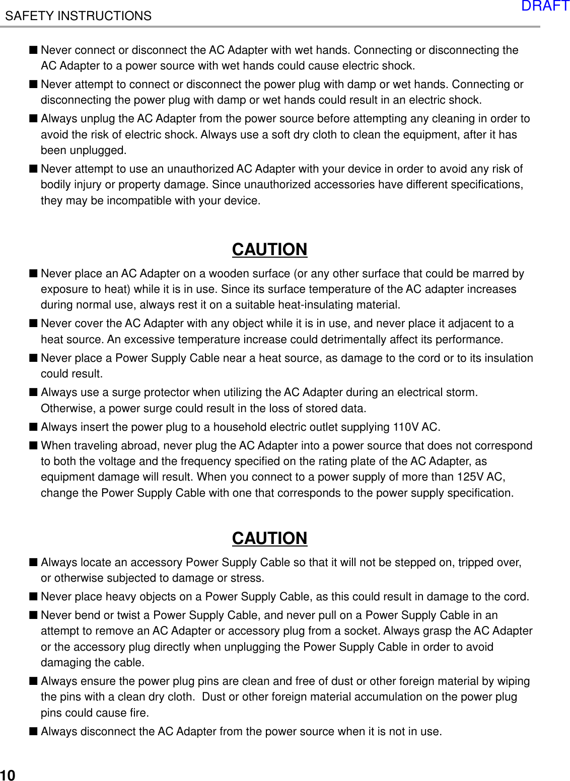 10SAFETY INSTRUCTIONS■Never connect or disconnect the AC Adapter with wet hands. Connecting or disconnecting theAC Adapter to a power source with wet hands could cause electric shock.■Never attempt to connect or disconnect the power plug with damp or wet hands. Connecting ordisconnecting the power plug with damp or wet hands could result in an electric shock.■Always unplug the AC Adapter from the power source before attempting any cleaning in order toavoid the risk of electric shock. Always use a soft dry cloth to clean the equipment, after it hasbeen unplugged.■Never attempt to use an unauthorized AC Adapter with your device in order to avoid any risk ofbodily injury or property damage. Since unauthorized accessories have different specifications,they may be incompatible with your device.CAUTION■Never place an AC Adapter on a wooden surface (or any other surface that could be marred byexposure to heat) while it is in use. Since its surface temperature of the AC adapter increasesduring normal use, always rest it on a suitable heat-insulating material.■Never cover the AC Adapter with any object while it is in use, and never place it adjacent to aheat source. An excessive temperature increase could detrimentally affect its performance.■Never place a Power Supply Cable near a heat source, as damage to the cord or to its insulationcould result.■Always use a surge protector when utilizing the AC Adapter during an electrical storm.Otherwise, a power surge could result in the loss of stored data.■Always insert the power plug to a household electric outlet supplying 110V AC.■When traveling abroad, never plug the AC Adapter into a power source that does not correspondto both the voltage and the frequency specified on the rating plate of the AC Adapter, asequipment damage will result. When you connect to a power supply of more than 125V AC,change the Power Supply Cable with one that corresponds to the power supply specification.CAUTION■Always locate an accessory Power Supply Cable so that it will not be stepped on, tripped over,or otherwise subjected to damage or stress.■Never place heavy objects on a Power Supply Cable, as this could result in damage to the cord.■Never bend or twist a Power Supply Cable, and never pull on a Power Supply Cable in anattempt to remove an AC Adapter or accessory plug from a socket. Always grasp the AC Adapteror the accessory plug directly when unplugging the Power Supply Cable in order to avoiddamaging the cable.■Always ensure the power plug pins are clean and free of dust or other foreign material by wipingthe pins with a clean dry cloth.  Dust or other foreign material accumulation on the power plugpins could cause fire.■Always disconnect the AC Adapter from the power source when it is not in use.DRAFT