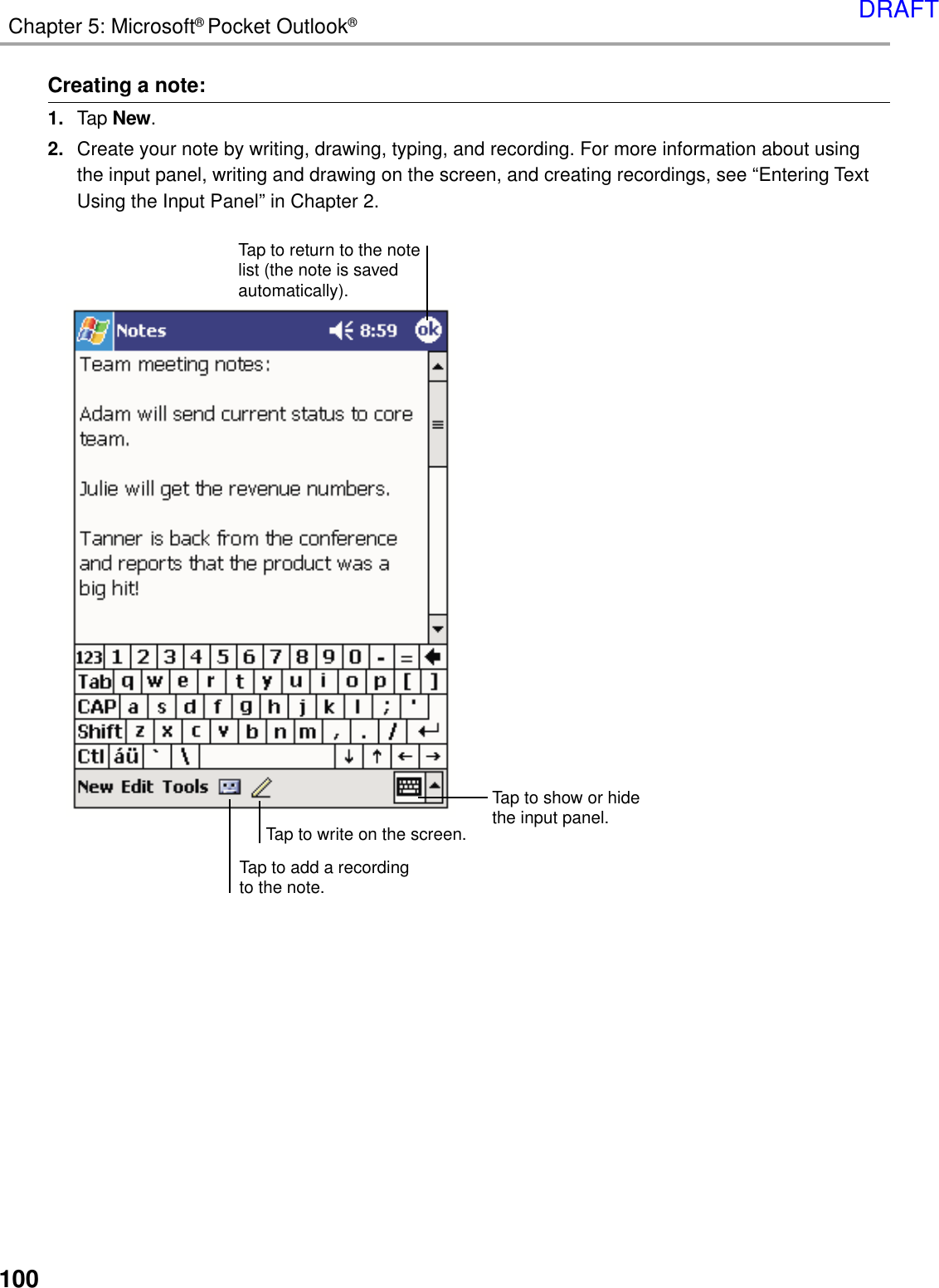 100Chapter 5: Microsoft® Pocket Outlook®Creating a note:1. Tap New.2. Create your note by writing, drawing, typing, and recording. For more information about usingthe input panel, writing and drawing on the screen, and creating recordings, see “Entering TextUsing the Input Panel” in Chapter 2.Tap to add a recordingto the note.Tap to return to the notelist (the note is savedautomatically).Tap to show or hidethe input panel.Tap to write on the screen.DRAFT