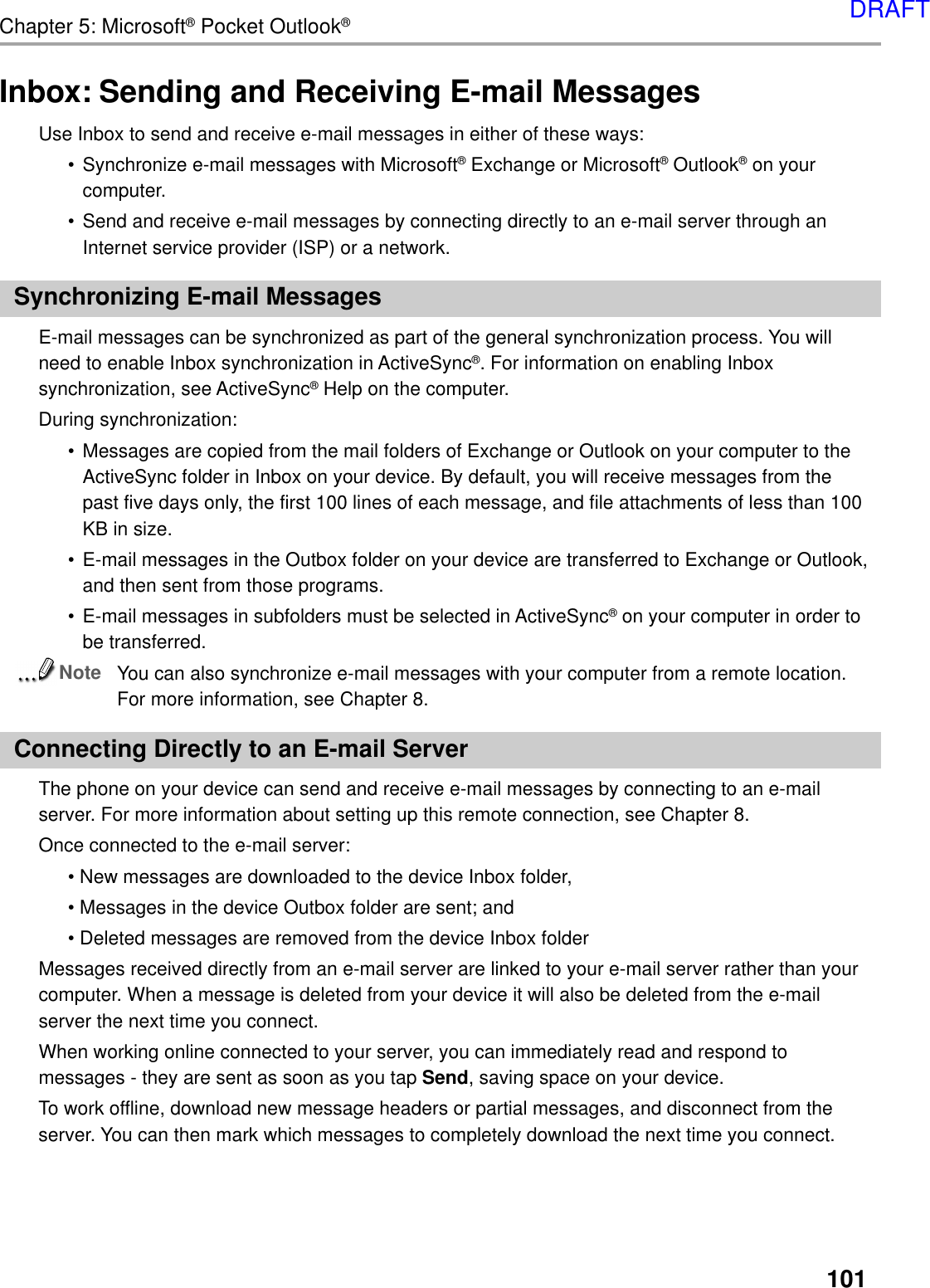 101Chapter 5: Microsoft® Pocket Outlook®Inbox: Sending and Receiving E-mail MessagesUse Inbox to send and receive e-mail messages in either of these ways:•Synchronize e-mail messages with Microsoft® Exchange or Microsoft® Outlook® on yourcomputer.•Send and receive e-mail messages by connecting directly to an e-mail server through anInternet service provider (ISP) or a network.Synchronizing E-mail MessagesE-mail messages can be synchronized as part of the general synchronization process. You willneed to enable Inbox synchronization in ActiveSync®. For information on enabling Inboxsynchronization, see ActiveSync® Help on the computer.During synchronization:•Messages are copied from the mail folders of Exchange or Outlook on your computer to theActiveSync folder in Inbox on your device. By default, you will receive messages from thepast five days only, the first 100 lines of each message, and file attachments of less than 100KB in size.•E-mail messages in the Outbox folder on your device are transferred to Exchange or Outlook,and then sent from those programs.•E-mail messages in subfolders must be selected in ActiveSync® on your computer in order tobe transferred.NoteYou can also synchronize e-mail messages with your computer from a remote location.For more information, see Chapter 8.Connecting Directly to an E-mail ServerThe phone on your device can send and receive e-mail messages by connecting to an e-mailserver. For more information about setting up this remote connection, see Chapter 8.Once connected to the e-mail server:• New messages are downloaded to the device Inbox folder,• Messages in the device Outbox folder are sent; and• Deleted messages are removed from the device Inbox folderMessages received directly from an e-mail server are linked to your e-mail server rather than yourcomputer. When a message is deleted from your device it will also be deleted from the e-mailserver the next time you connect.When working online connected to your server, you can immediately read and respond tomessages - they are sent as soon as you tap Send, saving space on your device.To work offline, download new message headers or partial messages, and disconnect from theserver. You can then mark which messages to completely download the next time you connect.DRAFT