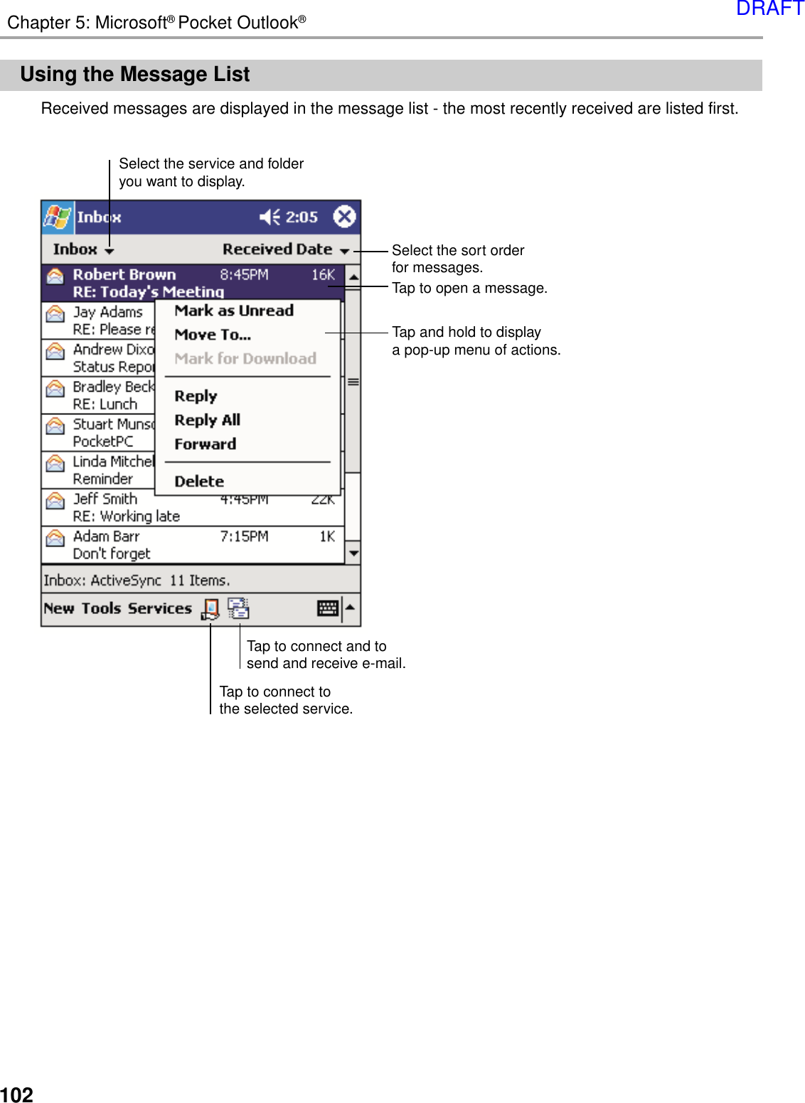 102Chapter 5: Microsoft® Pocket Outlook®Using the Message ListReceived messages are displayed in the message list - the most recently received are listed first.Select the sort orderfor messages.Select the service and folderyou want to display.Tap to connect tothe selected service.Tap to connect and tosend and receive e-mail.Tap to open a message.Tap and hold to displaya pop-up menu of actions.DRAFT