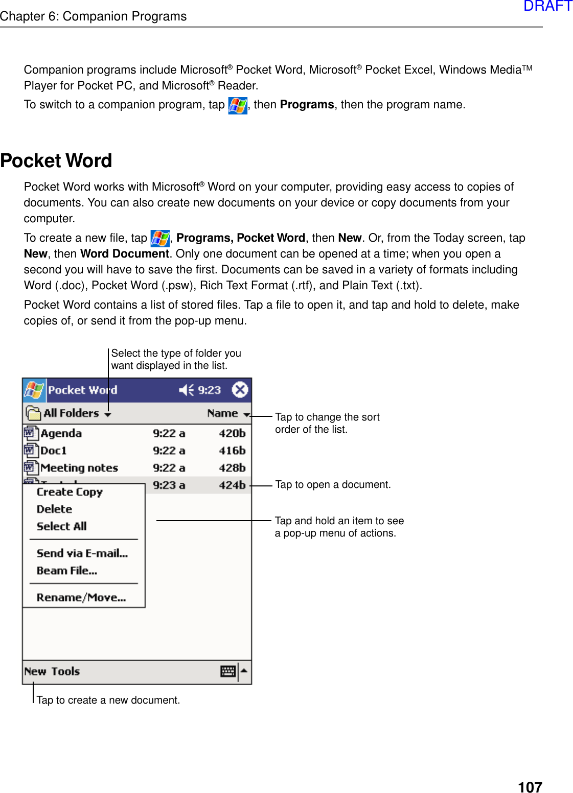 107Chapter 6: Companion ProgramsCompanion programs include Microsoft® Pocket Word, Microsoft® Pocket Excel, Windows MediaTMPlayer for Pocket PC, and Microsoft® Reader.To switch to a companion program, tap  , then Programs, then the program name.Pocket WordPocket Word works with Microsoft® Word on your computer, providing easy access to copies ofdocuments. You can also create new documents on your device or copy documents from yourcomputer.To create a new file, tap  , Programs, Pocket Word, then New. Or, from the Today screen, tapNew, then Word Document. Only one document can be opened at a time; when you open asecond you will have to save the first. Documents can be saved in a variety of formats includingWord (.doc), Pocket Word (.psw), Rich Text Format (.rtf), and Plain Text (.txt).Pocket Word contains a list of stored files. Tap a file to open it, and tap and hold to delete, makecopies of, or send it from the pop-up menu.Tap to change the sortorder of the list.Tap to open a document.Tap and hold an item to seea pop-up menu of actions.Tap to create a new document.Select the type of folder youwant displayed in the list.DRAFT