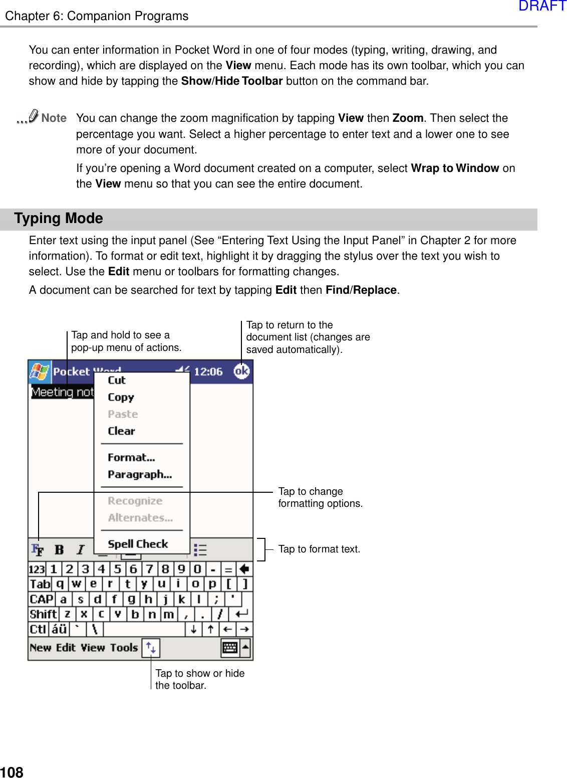 108Chapter 6: Companion ProgramsYou can enter information in Pocket Word in one of four modes (typing, writing, drawing, andrecording), which are displayed on the View menu. Each mode has its own toolbar, which you canshow and hide by tapping the Show/Hide Toolbar button on the command bar.NoteYou can change the zoom magnification by tapping View then Zoom. Then select thepercentage you want. Select a higher percentage to enter text and a lower one to seemore of your document.If you’re opening a Word document created on a computer, select Wrap to Window onthe View menu so that you can see the entire document.Typing ModeEnter text using the input panel (See “Entering Text Using the Input Panel” in Chapter 2 for moreinformation). To format or edit text, highlight it by dragging the stylus over the text you wish toselect. Use the Edit menu or toolbars for formatting changes.A document can be searched for text by tapping Edit then Find/Replace.Tap to changeformatting options.Tap to format text.Tap and hold to see apop-up menu of actions.Tap to show or hidethe toolbar.Tap to return to thedocument list (changes aresaved automatically).DRAFT