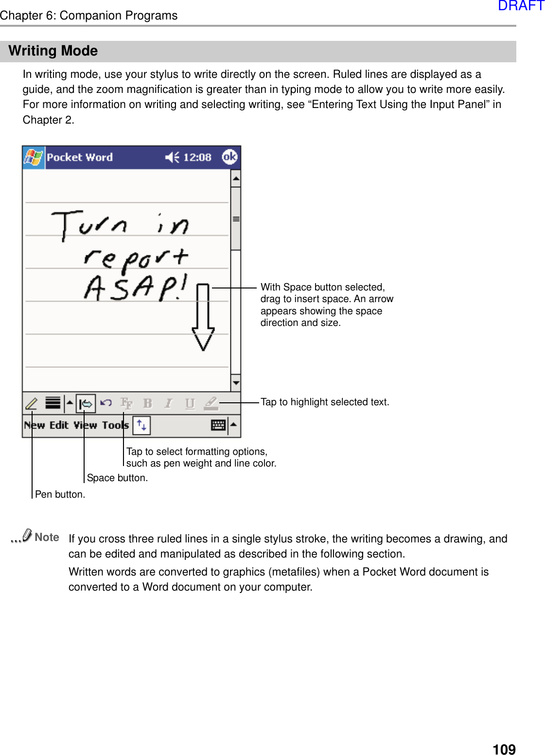 109Chapter 6: Companion ProgramsWriting ModeIn writing mode, use your stylus to write directly on the screen. Ruled lines are displayed as aguide, and the zoom magnification is greater than in typing mode to allow you to write more easily.For more information on writing and selecting writing, see “Entering Text Using the Input Panel” inChapter 2.NoteIf you cross three ruled lines in a single stylus stroke, the writing becomes a drawing, andcan be edited and manipulated as described in the following section.Written words are converted to graphics (metafiles) when a Pocket Word document isconverted to a Word document on your computer.With Space button selected,drag to insert space. An arrowappears showing the spacedirection and size. Tap to highlight selected text.Space button.Tap to select formatting options,such as pen weight and line color.Pen button.DRAFT