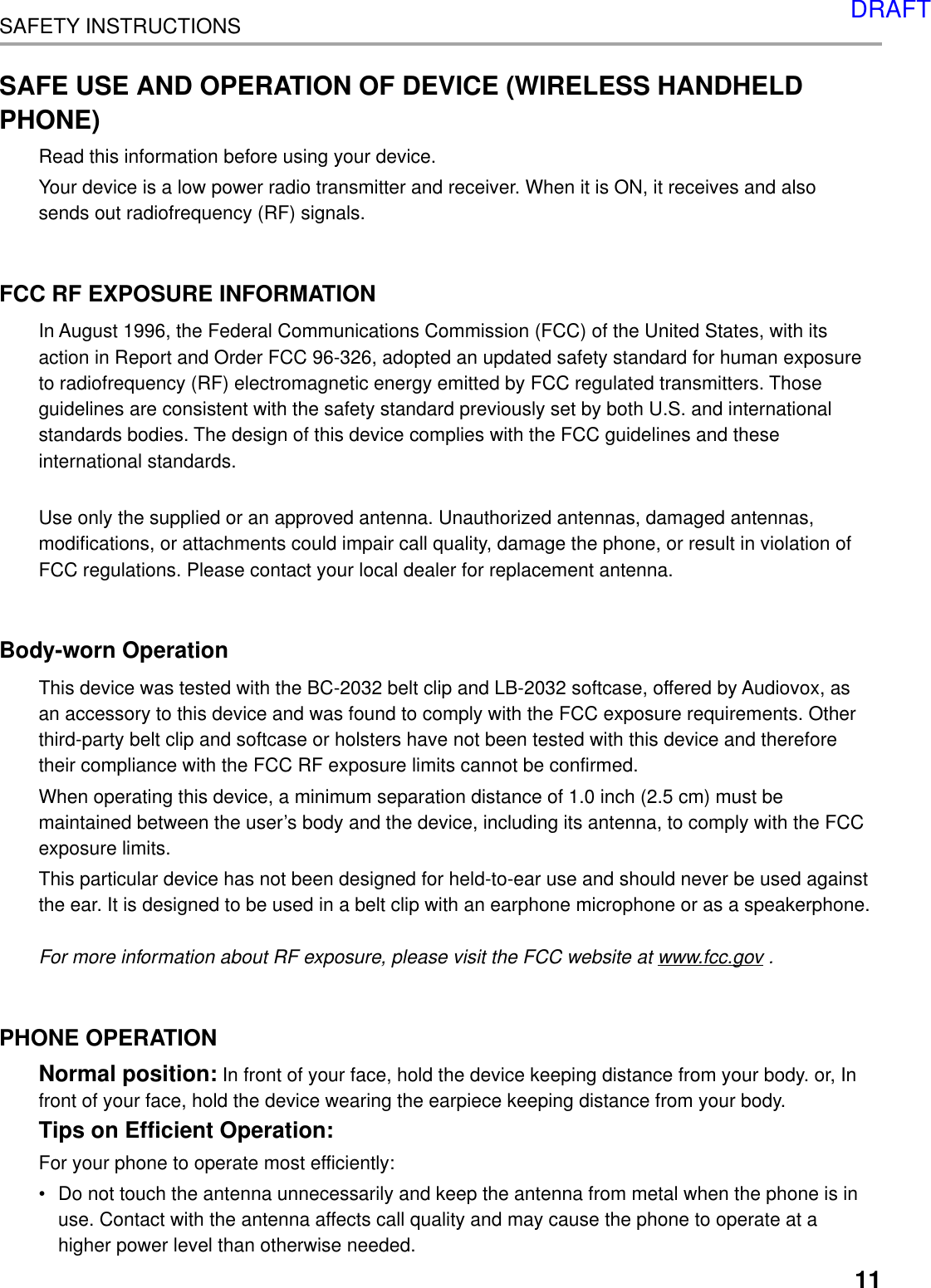 11SAFETY INSTRUCTIONSSAFE USE AND OPERATION OF DEVICE (WIRELESS HANDHELDPHONE)Read this information before using your device.Your device is a low power radio transmitter and receiver. When it is ON, it receives and alsosends out radiofrequency (RF) signals.FCC RF EXPOSURE INFORMATIONIn August 1996, the Federal Communications Commission (FCC) of the United States, with itsaction in Report and Order FCC 96-326, adopted an updated safety standard for human exposureto radiofrequency (RF) electromagnetic energy emitted by FCC regulated transmitters. Thoseguidelines are consistent with the safety standard previously set by both U.S. and internationalstandards bodies. The design of this device complies with the FCC guidelines and theseinternational standards.Use only the supplied or an approved antenna. Unauthorized antennas, damaged antennas,modifications, or attachments could impair call quality, damage the phone, or result in violation ofFCC regulations. Please contact your local dealer for replacement antenna.Body-worn OperationThis device was tested with the BC-2032 belt clip and LB-2032 softcase, offered by Audiovox, asan accessory to this device and was found to comply with the FCC exposure requirements. Otherthird-party belt clip and softcase or holsters have not been tested with this device and thereforetheir compliance with the FCC RF exposure limits cannot be confirmed.When operating this device, a minimum separation distance of 1.0 inch (2.5 cm) must bemaintained between the user’s body and the device, including its antenna, to comply with the FCCexposure limits.This particular device has not been designed for held-to-ear use and should never be used againstthe ear. It is designed to be used in a belt clip with an earphone microphone or as a speakerphone.For more information about RF exposure, please visit the FCC website at www.fcc.gov .PHONE OPERATIONNormal position: In front of your face, hold the device keeping distance from your body. or, Infront of your face, hold the device wearing the earpiece keeping distance from your body.Tips on Efficient Operation:For your phone to operate most efficiently:•Do not touch the antenna unnecessarily and keep the antenna from metal when the phone is inuse. Contact with the antenna affects call quality and may cause the phone to operate at ahigher power level than otherwise needed.DRAFT