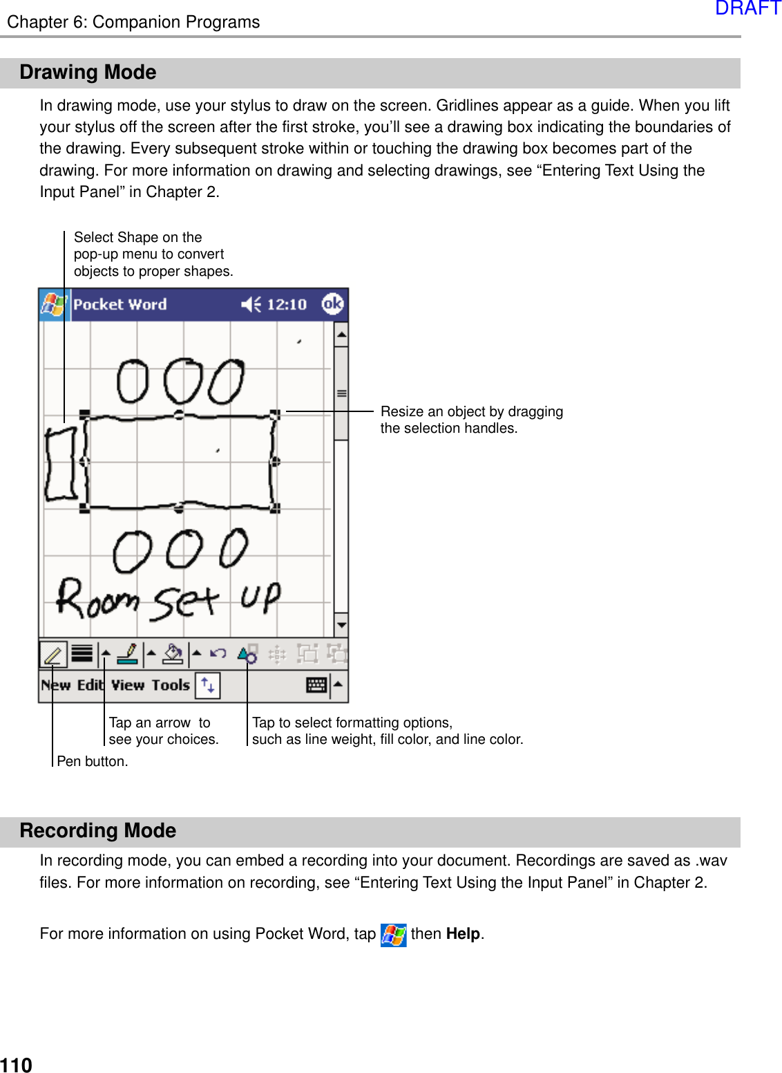 110Chapter 6: Companion ProgramsDrawing ModeIn drawing mode, use your stylus to draw on the screen. Gridlines appear as a guide. When you liftyour stylus off the screen after the first stroke, you’ll see a drawing box indicating the boundaries ofthe drawing. Every subsequent stroke within or touching the drawing box becomes part of thedrawing. For more information on drawing and selecting drawings, see “Entering Text Using theInput Panel” in Chapter 2.Recording ModeIn recording mode, you can embed a recording into your document. Recordings are saved as .wavfiles. For more information on recording, see “Entering Text Using the Input Panel” in Chapter 2.For more information on using Pocket Word, tap   then Help.Select Shape on thepop-up menu to convertobjects to proper shapes.Resize an object by draggingthe selection handles.Tap an arrow  tosee your choices. Tap to select formatting options,such as line weight, fill color, and line color.Pen button.DRAFT