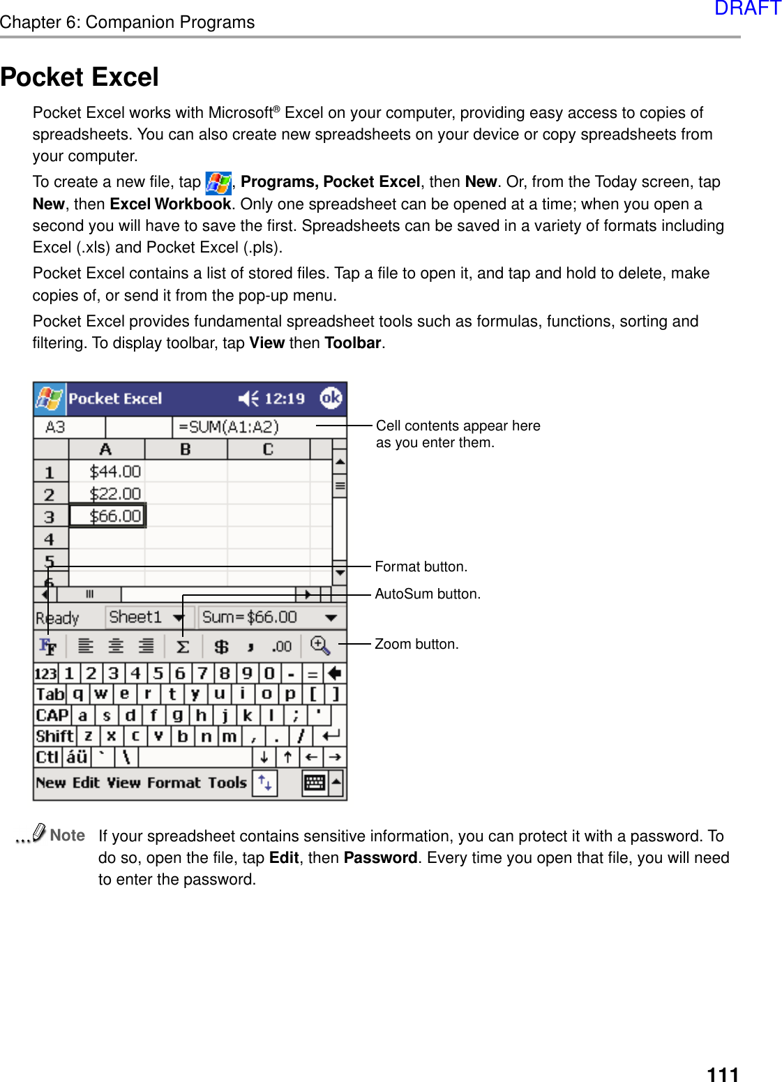 111Chapter 6: Companion ProgramsPocket ExcelPocket Excel works with Microsoft® Excel on your computer, providing easy access to copies ofspreadsheets. You can also create new spreadsheets on your device or copy spreadsheets fromyour computer.To create a new file, tap  , Programs, Pocket Excel, then New. Or, from the Today screen, tapNew, then Excel Workbook. Only one spreadsheet can be opened at a time; when you open asecond you will have to save the first. Spreadsheets can be saved in a variety of formats includingExcel (.xls) and Pocket Excel (.pls).Pocket Excel contains a list of stored files. Tap a file to open it, and tap and hold to delete, makecopies of, or send it from the pop-up menu.Pocket Excel provides fundamental spreadsheet tools such as formulas, functions, sorting andfiltering. To display toolbar, tap View then Toolbar.NoteIf your spreadsheet contains sensitive information, you can protect it with a password. Todo so, open the file, tap Edit, then Password. Every time you open that file, you will needto enter the password.Cell contents appear hereas you enter them.AutoSum button.Format button.Zoom button.DRAFT