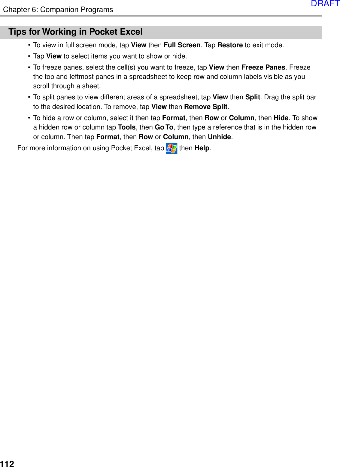 112Chapter 6: Companion ProgramsTips for Working in Pocket Excel•To view in full screen mode, tap View then Full Screen. Tap Restore to exit mode.•Tap View to select items you want to show or hide.•To freeze panes, select the cell(s) you want to freeze, tap View then Freeze Panes. Freezethe top and leftmost panes in a spreadsheet to keep row and column labels visible as youscroll through a sheet.•To split panes to view different areas of a spreadsheet, tap View then Split. Drag the split barto the desired location. To remove, tap View then Remove Split.•To hide a row or column, select it then tap Format, then Row or Column, then Hide. To showa hidden row or column tap Tools, then Go To, then type a reference that is in the hidden rowor column. Then tap Format, then Row or Column, then Unhide.For more information on using Pocket Excel, tap   then Help.DRAFT