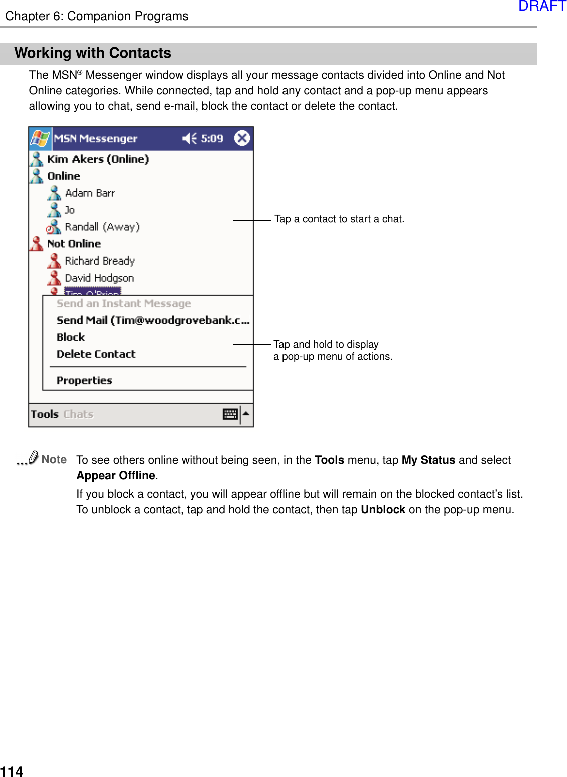 114Chapter 6: Companion ProgramsWorking with ContactsThe MSN® Messenger window displays all your message contacts divided into Online and NotOnline categories. While connected, tap and hold any contact and a pop-up menu appearsallowing you to chat, send e-mail, block the contact or delete the contact.NoteTo see others online without being seen, in the Tools menu, tap My Status and selectAppear Offline.If you block a contact, you will appear offline but will remain on the blocked contact’s list.To unblock a contact, tap and hold the contact, then tap Unblock on the pop-up menu.Tap and hold to displaya pop-up menu of actions. Tap a contact to start a chat.DRAFT