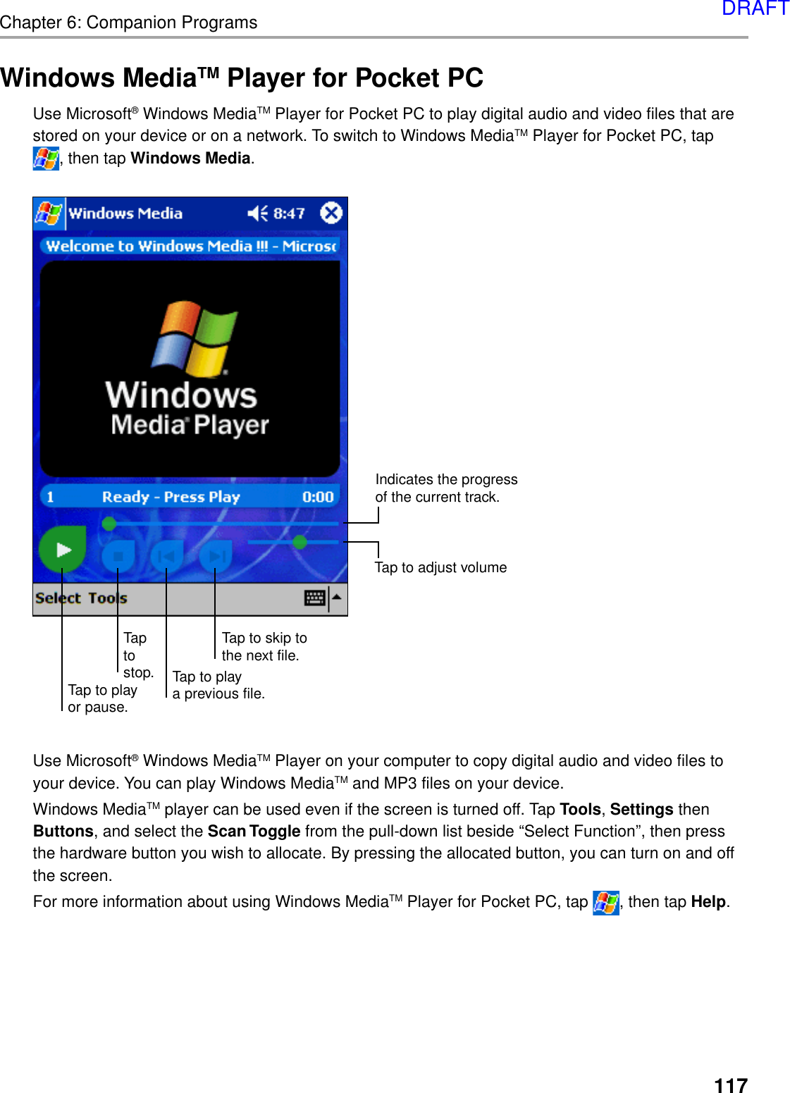 117Chapter 6: Companion ProgramsWindows MediaTM Player for Pocket PCUse Microsoft® Windows MediaTM Player for Pocket PC to play digital audio and video files that arestored on your device or on a network. To switch to Windows MediaTM Player for Pocket PC, tap, then tap Windows Media.Use Microsoft® Windows MediaTM Player on your computer to copy digital audio and video files toyour device. You can play Windows MediaTM and MP3 files on your device.Windows MediaTM player can be used even if the screen is turned off. Tap Tools, Settings thenButtons, and select the Scan Toggle from the pull-down list beside “Select Function”, then pressthe hardware button you wish to allocate. By pressing the allocated button, you can turn on and offthe screen.For more information about using Windows MediaTM Player for Pocket PC, tap  , then tap Help.Tap to skip tothe next file.Tap to playa previous file.Taptostop.Tap to playor pause.Indicates the progressof the current track.Tap to adjust volumeDRAFT