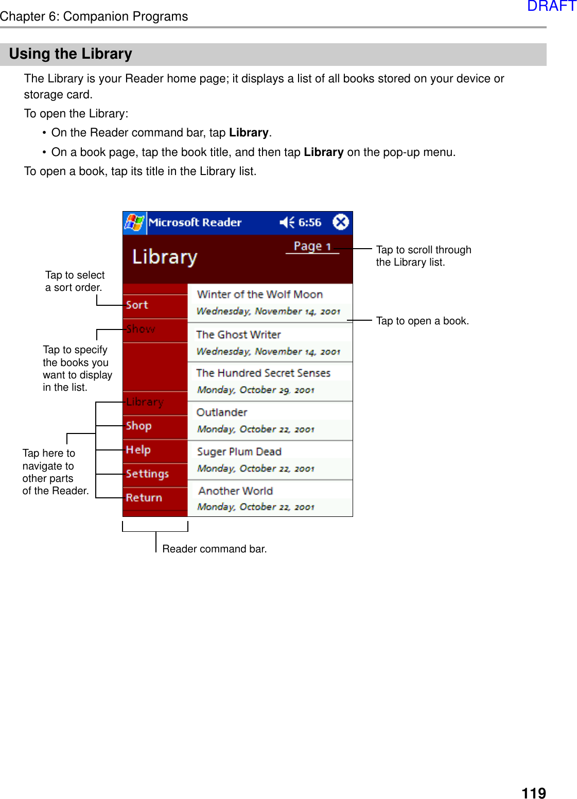 119Chapter 6: Companion ProgramsUsing the LibraryThe Library is your Reader home page; it displays a list of all books stored on your device orstorage card.To open the Library:•On the Reader command bar, tap Library.•On a book page, tap the book title, and then tap Library on the pop-up menu.To open a book, tap its title in the Library list.Tap to specifythe books youwant to displayin the list.Tap here tonavigate toother parts of the Reader.Tap to selecta sort order.Tap to scroll throughthe Library list.Tap to open a book.Reader command bar.DRAFT