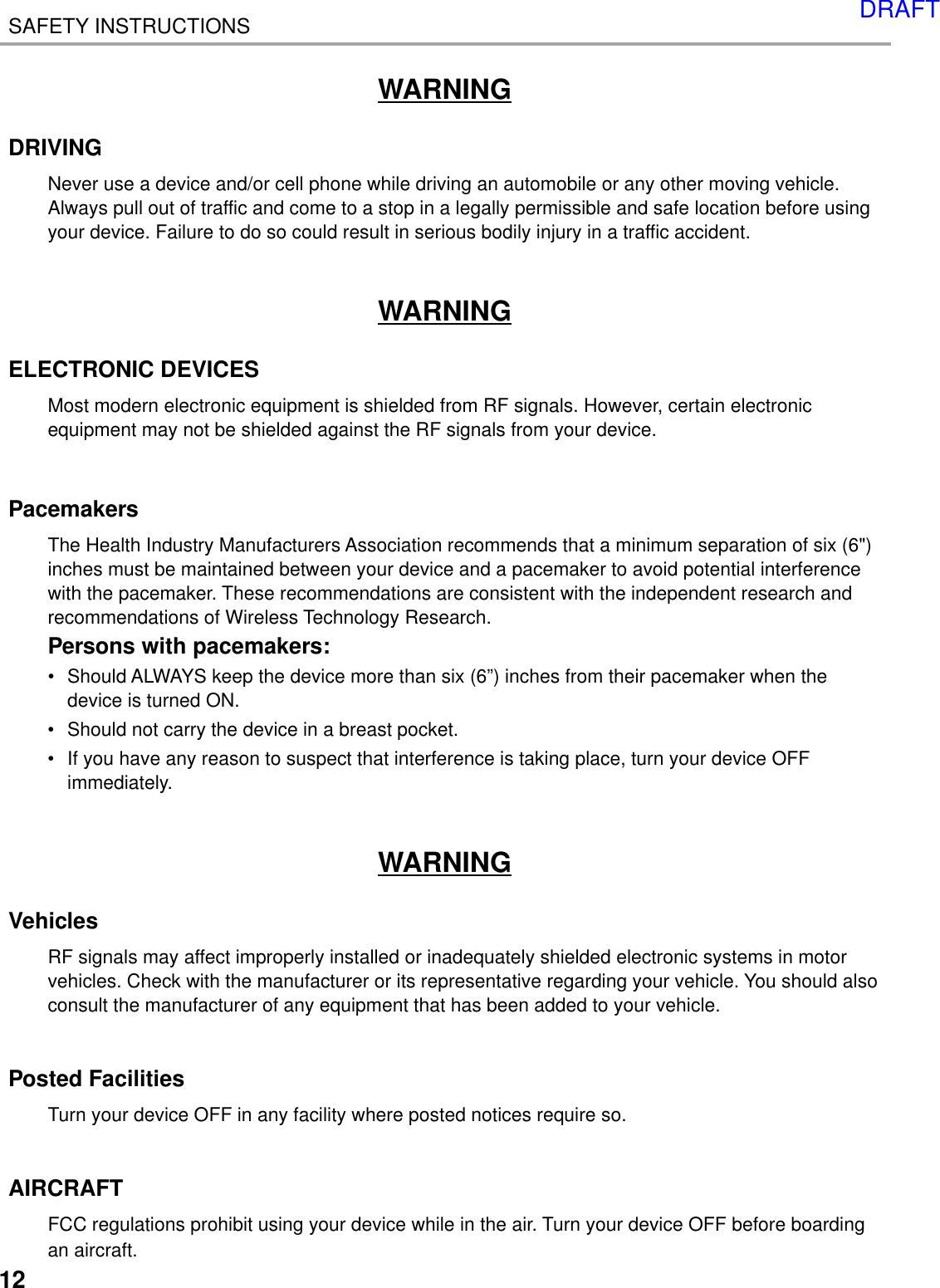 12SAFETY INSTRUCTIONSWARNINGDRIVINGNever use a device and/or cell phone while driving an automobile or any other moving vehicle.Always pull out of traffic and come to a stop in a legally permissible and safe location before usingyour device. Failure to do so could result in serious bodily injury in a traffic accident.WARNINGELECTRONIC DEVICESMost modern electronic equipment is shielded from RF signals. However, certain electronicequipment may not be shielded against the RF signals from your device.PacemakersThe Health Industry Manufacturers Association recommends that a minimum separation of six (6&quot;)inches must be maintained between your device and a pacemaker to avoid potential interferencewith the pacemaker. These recommendations are consistent with the independent research andrecommendations of Wireless Technology Research.Persons with pacemakers:•Should ALWAYS keep the device more than six (6”) inches from their pacemaker when thedevice is turned ON.•Should not carry the device in a breast pocket.•If you have any reason to suspect that interference is taking place, turn your device OFFimmediately.WARNINGVehiclesRF signals may affect improperly installed or inadequately shielded electronic systems in motorvehicles. Check with the manufacturer or its representative regarding your vehicle. You should alsoconsult the manufacturer of any equipment that has been added to your vehicle.Posted FacilitiesTurn your device OFF in any facility where posted notices require so.AIRCRAFTFCC regulations prohibit using your device while in the air. Turn your device OFF before boardingan aircraft.DRAFT