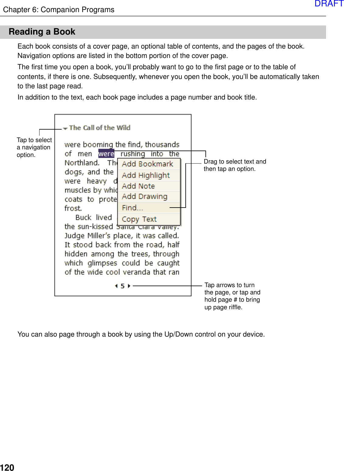 120Chapter 6: Companion ProgramsReading a BookEach book consists of a cover page, an optional table of contents, and the pages of the book.Navigation options are listed in the bottom portion of the cover page.The first time you open a book, you’ll probably want to go to the first page or to the table ofcontents, if there is one. Subsequently, whenever you open the book, you’ll be automatically takento the last page read.In addition to the text, each book page includes a page number and book title.You can also page through a book by using the Up/Down control on your device.Tap arrows to turnthe page, or tap andhold page # to bringup page riffle.Drag to select text andthen tap an option.Tap to selecta navigationoption.DRAFT