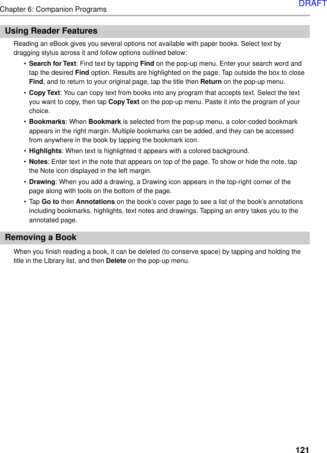 121Chapter 6: Companion ProgramsUsing Reader FeaturesReading an eBook gives you several options not available with paper books. Select text bydragging stylus across it and follow options outlined below:•Search for Text: Find text by tapping Find on the pop-up menu. Enter your search word andtap the desired Find option. Results are highlighted on the page. Tap outside the box to closeFind, and to return to your original page, tap the title then Return on the pop-up menu.•Copy Text: You can copy text from books into any program that accepts text. Select the textyou want to copy, then tap Copy Text on the pop-up menu. Paste it into the program of yourchoice.•Bookmarks: When Bookmark is selected from the pop-up menu, a color-coded bookmarkappears in the right margin. Multiple bookmarks can be added, and they can be accessedfrom anywhere in the book by tapping the bookmark icon.•Highlights: When text is highlighted it appears with a colored background.•Notes: Enter text in the note that appears on top of the page. To show or hide the note, tapthe Note icon displayed in the left margin.•Drawing: When you add a drawing, a Drawing icon appears in the top-right corner of thepage along with tools on the bottom of the page.•Tap Go to then Annotations on the book’s cover page to see a list of the book’s annotationsincluding bookmarks, highlights, text notes and drawings. Tapping an entry takes you to theannotated page.Removing a BookWhen you finish reading a book, it can be deleted (to conserve space) by tapping and holding thetitle in the Library list, and then Delete on the pop-up menu.DRAFT