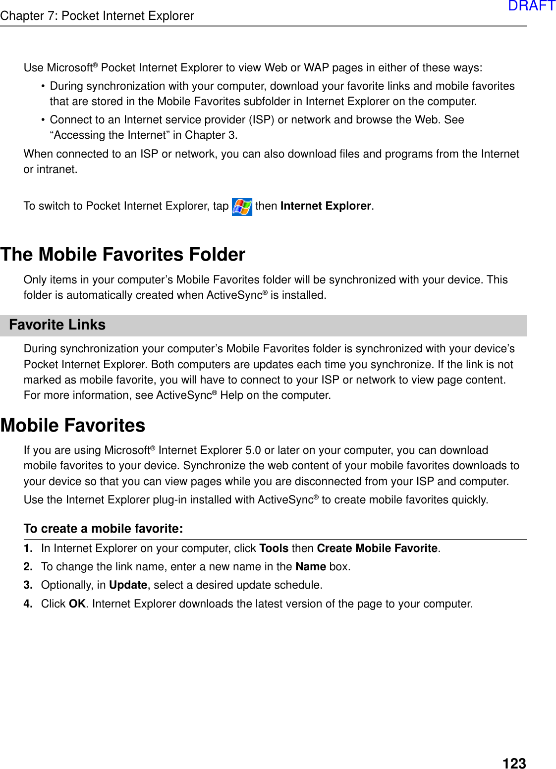 123Chapter 7: Pocket Internet ExplorerUse Microsoft® Pocket Internet Explorer to view Web or WAP pages in either of these ways:• During synchronization with your computer, download your favorite links and mobile favoritesthat are stored in the Mobile Favorites subfolder in Internet Explorer on the computer.• Connect to an Internet service provider (ISP) or network and browse the Web. See“Accessing the Internet” in Chapter 3.When connected to an ISP or network, you can also download files and programs from the Internetor intranet.To switch to Pocket Internet Explorer, tap   then Internet Explorer.The Mobile Favorites FolderOnly items in your computer’s Mobile Favorites folder will be synchronized with your device. Thisfolder is automatically created when ActiveSync® is installed.Favorite LinksDuring synchronization your computer’s Mobile Favorites folder is synchronized with your device’sPocket Internet Explorer. Both computers are updates each time you synchronize. If the link is notmarked as mobile favorite, you will have to connect to your ISP or network to view page content.For more information, see ActiveSync® Help on the computer.Mobile FavoritesIf you are using Microsoft® Internet Explorer 5.0 or later on your computer, you can downloadmobile favorites to your device. Synchronize the web content of your mobile favorites downloads toyour device so that you can view pages while you are disconnected from your ISP and computer.Use the Internet Explorer plug-in installed with ActiveSync® to create mobile favorites quickly.To create a mobile favorite:1. In Internet Explorer on your computer, click Tools then Create Mobile Favorite.2. To change the link name, enter a new name in the Name box.3. Optionally, in Update, select a desired update schedule.4. Click OK. Internet Explorer downloads the latest version of the page to your computer.DRAFT