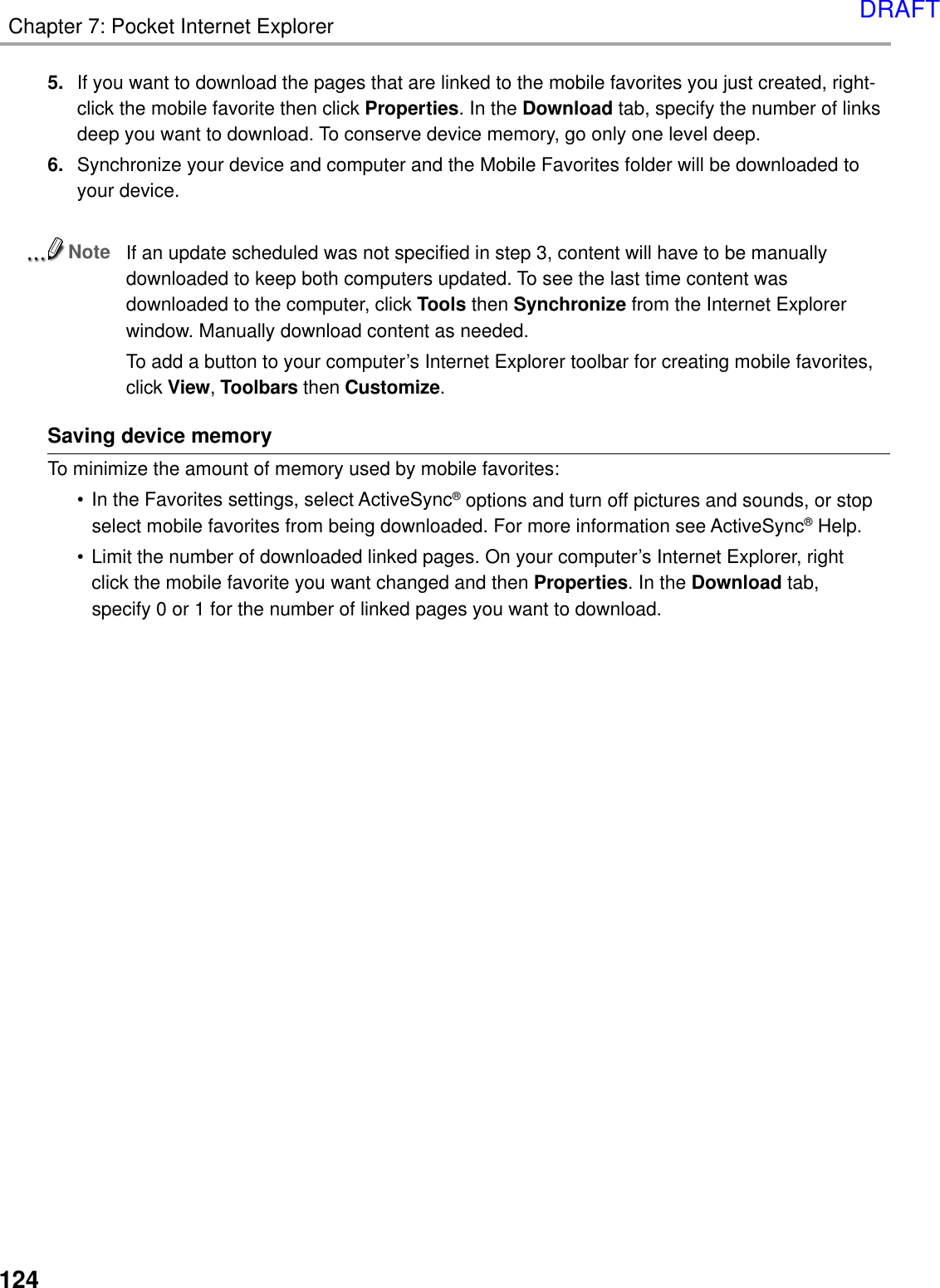 124Chapter 7: Pocket Internet Explorer5. If you want to download the pages that are linked to the mobile favorites you just created, right-click the mobile favorite then click Properties. In the Download tab, specify the number of linksdeep you want to download. To conserve device memory, go only one level deep.6. Synchronize your device and computer and the Mobile Favorites folder will be downloaded toyour device.NoteIf an update scheduled was not specified in step 3, content will have to be manuallydownloaded to keep both computers updated. To see the last time content wasdownloaded to the computer, click Tools then Synchronize from the Internet Explorerwindow. Manually download content as needed.To add a button to your computer’s Internet Explorer toolbar for creating mobile favorites,click View, Toolbars then Customize.Saving device memoryTo minimize the amount of memory used by mobile favorites:• In the Favorites settings, select ActiveSync® options and turn off pictures and sounds, or stopselect mobile favorites from being downloaded. For more information see ActiveSync® Help.• Limit the number of downloaded linked pages. On your computer’s Internet Explorer, rightclick the mobile favorite you want changed and then Properties. In the Download tab,specify 0 or 1 for the number of linked pages you want to download.DRAFT