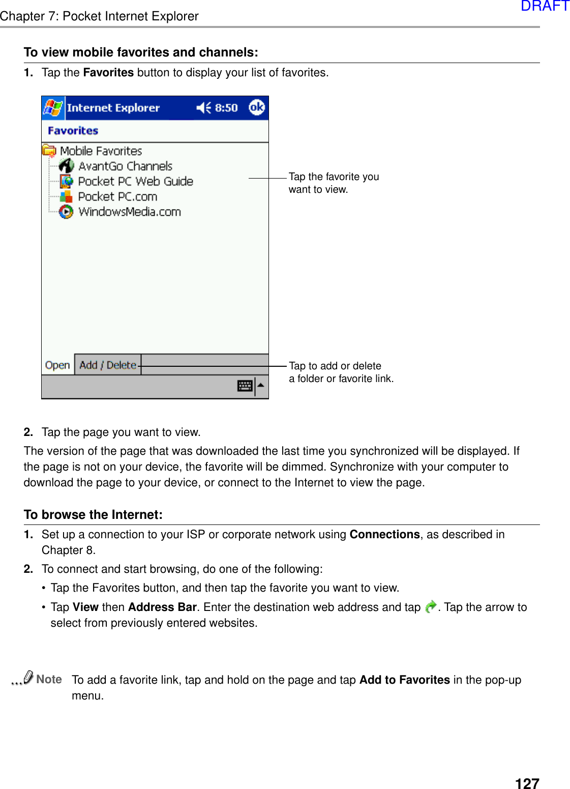 127Chapter 7: Pocket Internet ExplorerTo view mobile favorites and channels:1. Tap the Favorites button to display your list of favorites.2. Tap the page you want to view.The version of the page that was downloaded the last time you synchronized will be displayed. Ifthe page is not on your device, the favorite will be dimmed. Synchronize with your computer todownload the page to your device, or connect to the Internet to view the page.To browse the Internet:1. Set up a connection to your ISP or corporate network using Connections, as described inChapter 8.2. To connect and start browsing, do one of the following:•Tap the Favorites button, and then tap the favorite you want to view.•Tap View then Address Bar. Enter the destination web address and tap  . Tap the arrow toselect from previously entered websites.NoteTo add a favorite link, tap and hold on the page and tap Add to Favorites in the pop-upmenu.Tap to add or deletea folder or favorite link.Tap the favorite youwant to view.DRAFT