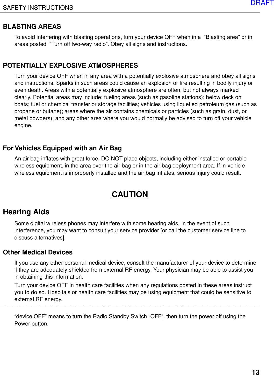 13SAFETY INSTRUCTIONSBLASTING AREASTo avoid interfering with blasting operations, turn your device OFF when in a  “Blasting area” or inareas posted  “Turn off two-way radio”. Obey all signs and instructions.POTENTIALLY EXPLOSIVE ATMOSPHERESTurn your device OFF when in any area with a potentially explosive atmosphere and obey all signsand instructions. Sparks in such areas could cause an explosion or fire resulting in bodily injury oreven death. Areas with a potentially explosive atmosphere are often, but not always markedclearly. Potential areas may include: fueling areas (such as gasoline stations); below deck onboats; fuel or chemical transfer or storage facilities; vehicles using liquefied petroleum gas (such aspropane or butane); areas where the air contains chemicals or particles (such as grain, dust, ormetal powders); and any other area where you would normally be advised to turn off your vehicleengine.For Vehicles Equipped with an Air BagAn air bag inflates with great force. DO NOT place objects, including either installed or portablewireless equipment, in the area over the air bag or in the air bag deployment area. If in-vehiclewireless equipment is improperly installed and the air bag inflates, serious injury could result.CAUTIONHearing AidsSome digital wireless phones may interfere with some hearing aids. In the event of suchinterference, you may want to consult your service provider [or call the customer service line todiscuss alternatives].Other Medical DevicesIf you use any other personal medical device, consult the manufacturer of your device to determineif they are adequately shielded from external RF energy. Your physician may be able to assist youin obtaining this information.Turn your device OFF in health care facilities when any regulations posted in these areas instructyou to do so. Hospitals or health care facilities may be using equipment that could be sensitive toexternal RF energy.“device OFF” means to turn the Radio Standby Switch “OFF”, then turn the power off using thePower button.DRAFT