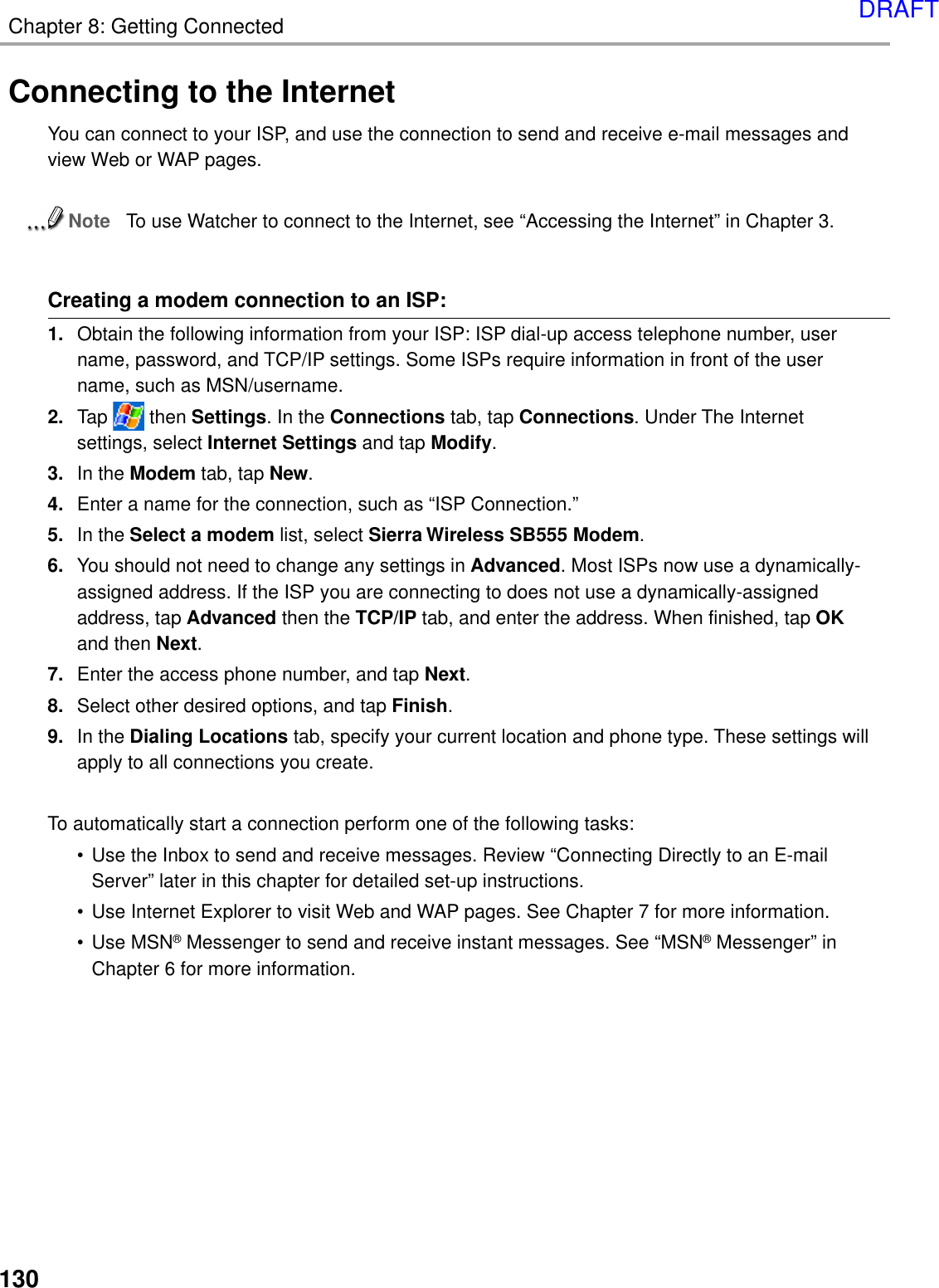 Chapter 8: Getting Connected130Connecting to the InternetYou can connect to your ISP, and use the connection to send and receive e-mail messages andview Web or WAP pages.NoteTo use Watcher to connect to the Internet, see “Accessing the Internet” in Chapter 3.Creating a modem connection to an ISP:1. Obtain the following information from your ISP: ISP dial-up access telephone number, username, password, and TCP/IP settings. Some ISPs require information in front of the username, such as MSN/username.2. Tap   then Settings. In the Connections tab, tap Connections. Under The Internetsettings, select Internet Settings and tap Modify.3. In the Modem tab, tap New.4. Enter a name for the connection, such as “ISP Connection.”5. In the Select a modem list, select Sierra Wireless SB555 Modem.6. You should not need to change any settings in Advanced. Most ISPs now use a dynamically-assigned address. If the ISP you are connecting to does not use a dynamically-assignedaddress, tap Advanced then the TCP/IP tab, and enter the address. When finished, tap OKand then Next.7. Enter the access phone number, and tap Next.8. Select other desired options, and tap Finish.9. In the Dialing Locations tab, specify your current location and phone type. These settings willapply to all connections you create.To automatically start a connection perform one of the following tasks:• Use the Inbox to send and receive messages. Review “Connecting Directly to an E-mailServer” later in this chapter for detailed set-up instructions.• Use Internet Explorer to visit Web and WAP pages. See Chapter 7 for more information.• Use MSN® Messenger to send and receive instant messages. See “MSN® Messenger” inChapter 6 for more information.DRAFT