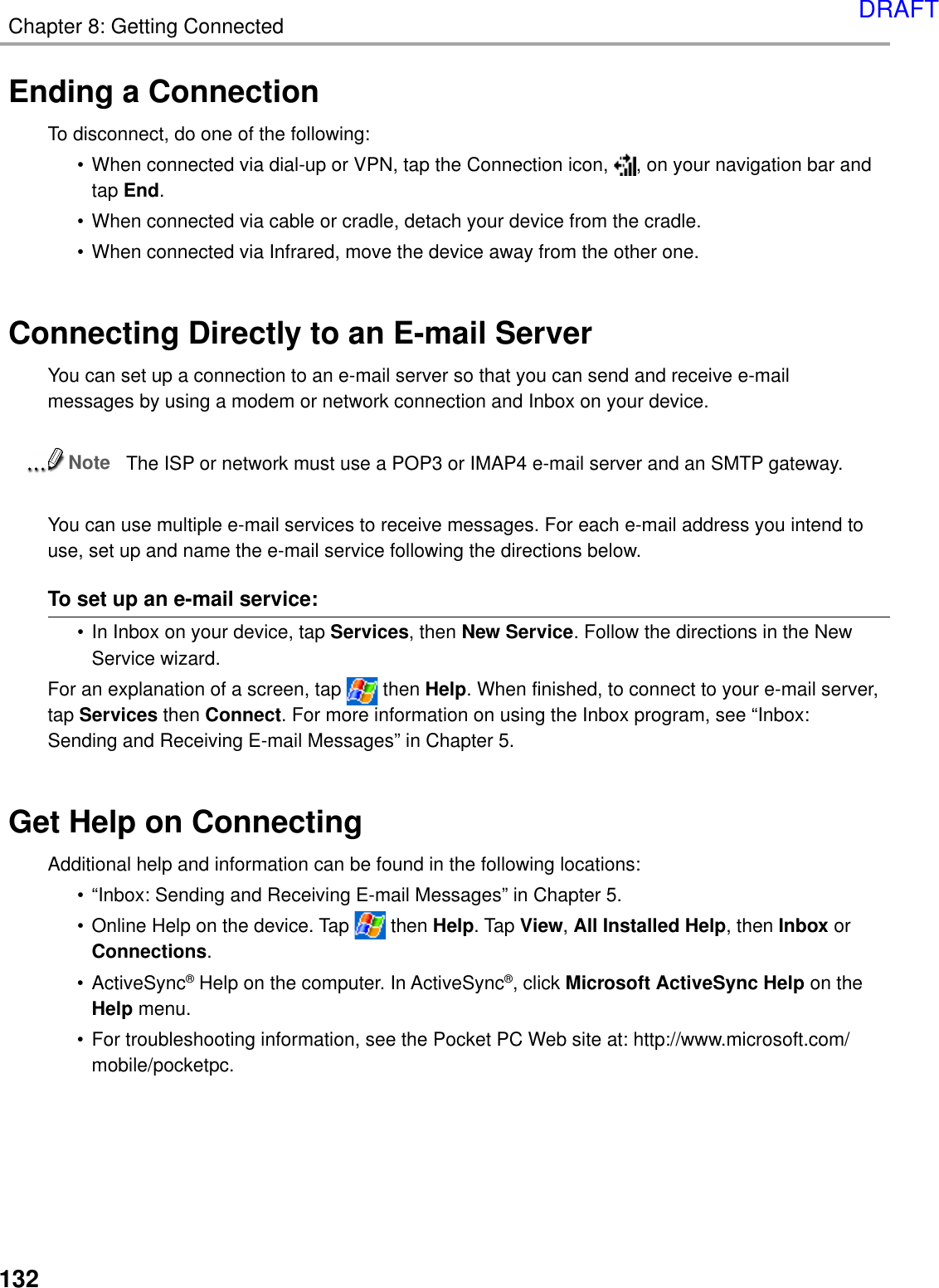 Chapter 8: Getting Connected132Ending a ConnectionTo disconnect, do one of the following:• When connected via dial-up or VPN, tap the Connection icon,  , on your navigation bar andtap End.• When connected via cable or cradle, detach your device from the cradle.• When connected via Infrared, move the device away from the other one.Connecting Directly to an E-mail ServerYou can set up a connection to an e-mail server so that you can send and receive e-mailmessages by using a modem or network connection and Inbox on your device.NoteThe ISP or network must use a POP3 or IMAP4 e-mail server and an SMTP gateway.You can use multiple e-mail services to receive messages. For each e-mail address you intend touse, set up and name the e-mail service following the directions below.To set up an e-mail service:• In Inbox on your device, tap Services, then New Service. Follow the directions in the NewService wizard.For an explanation of a screen, tap   then Help. When finished, to connect to your e-mail server,tap Services then Connect. For more information on using the Inbox program, see “Inbox:Sending and Receiving E-mail Messages” in Chapter 5.Get Help on ConnectingAdditional help and information can be found in the following locations:• “Inbox: Sending and Receiving E-mail Messages” in Chapter 5.• Online Help on the device. Tap   then Help. Tap View, All Installed Help, then Inbox orConnections.• ActiveSync® Help on the computer. In ActiveSync®, click Microsoft ActiveSync Help on theHelp menu.• For troubleshooting information, see the Pocket PC Web site at: http://www.microsoft.com/mobile/pocketpc.DRAFT