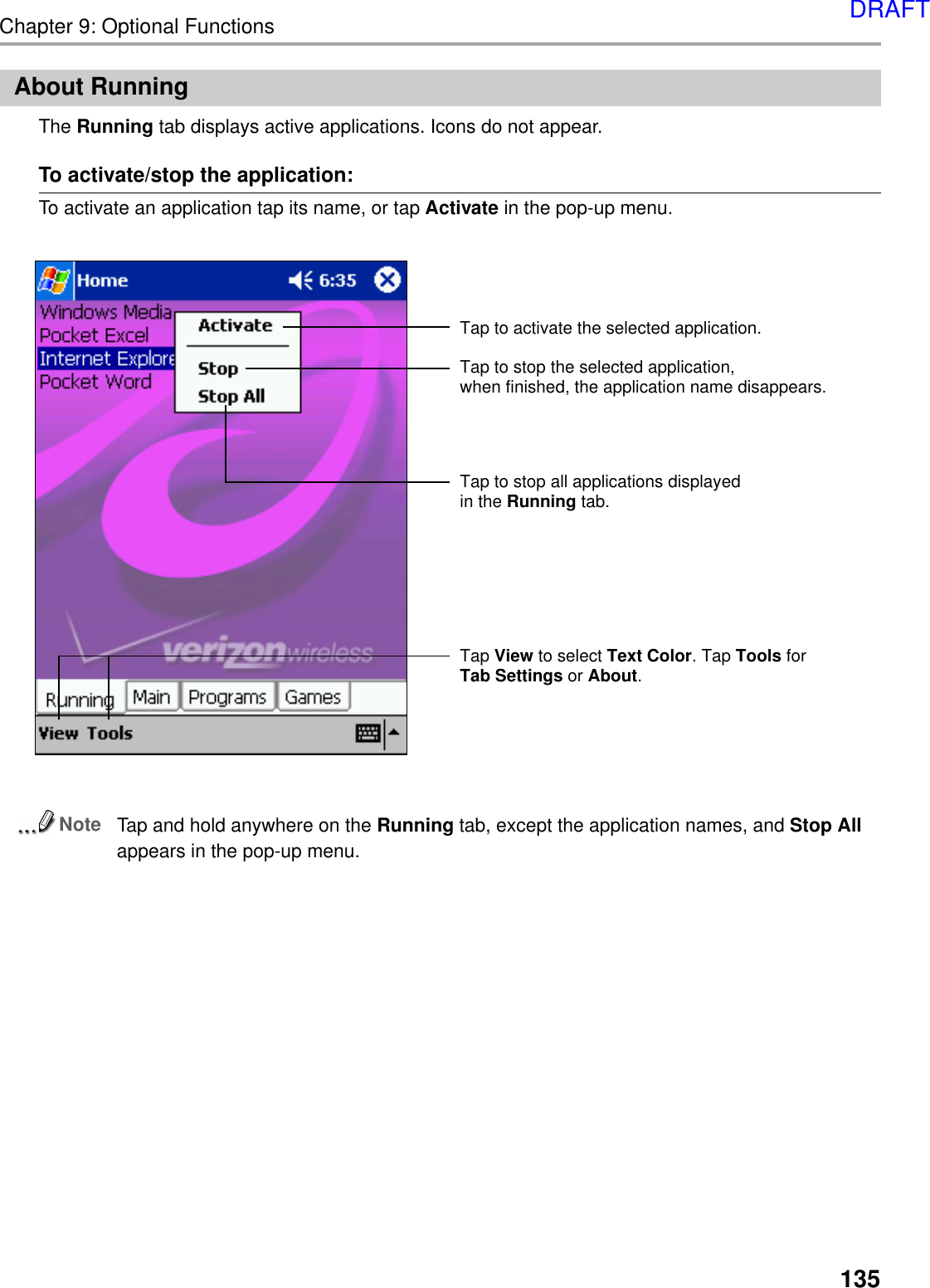 Chapter 9: Optional Functions135About RunningThe Running tab displays active applications. Icons do not appear.To activate/stop the application:To activate an application tap its name, or tap Activate in the pop-up menu.NoteTap and hold anywhere on the Running tab, except the application names, and Stop Allappears in the pop-up menu.Tap View to select Text Color. Tap Tools for Tab Settings or About.Tap to activate the selected application.Tap to stop the selected application, when finished, the application name disappears.Tap to stop all applications displayed in the Running tab.DRAFT