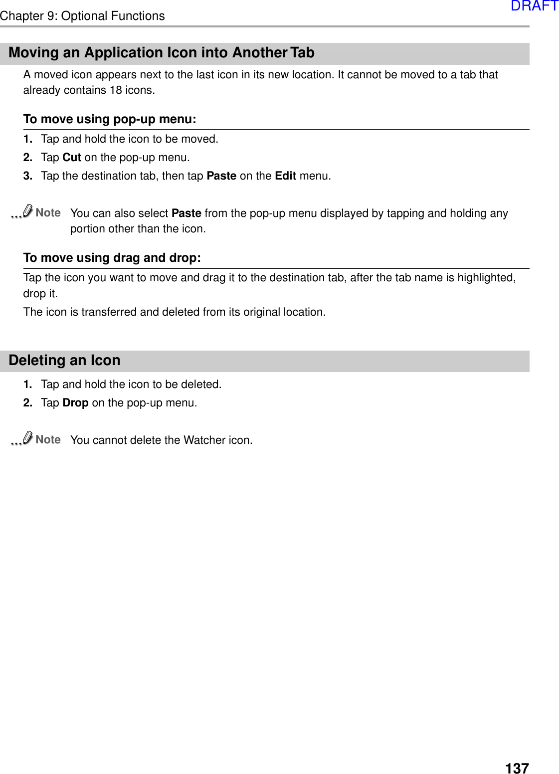 Chapter 9: Optional Functions137Moving an Application Icon into Another TabA moved icon appears next to the last icon in its new location. It cannot be moved to a tab thatalready contains 18 icons.To move using pop-up menu:1. Tap and hold the icon to be moved.2. Tap Cut on the pop-up menu.3. Tap the destination tab, then tap Paste on the Edit menu.NoteYou can also select Paste from the pop-up menu displayed by tapping and holding anyportion other than the icon.To move using drag and drop:Tap the icon you want to move and drag it to the destination tab, after the tab name is highlighted,drop it.The icon is transferred and deleted from its original location.Deleting an Icon1. Tap and hold the icon to be deleted.2. Tap Drop on the pop-up menu.NoteYou cannot delete the Watcher icon.DRAFT