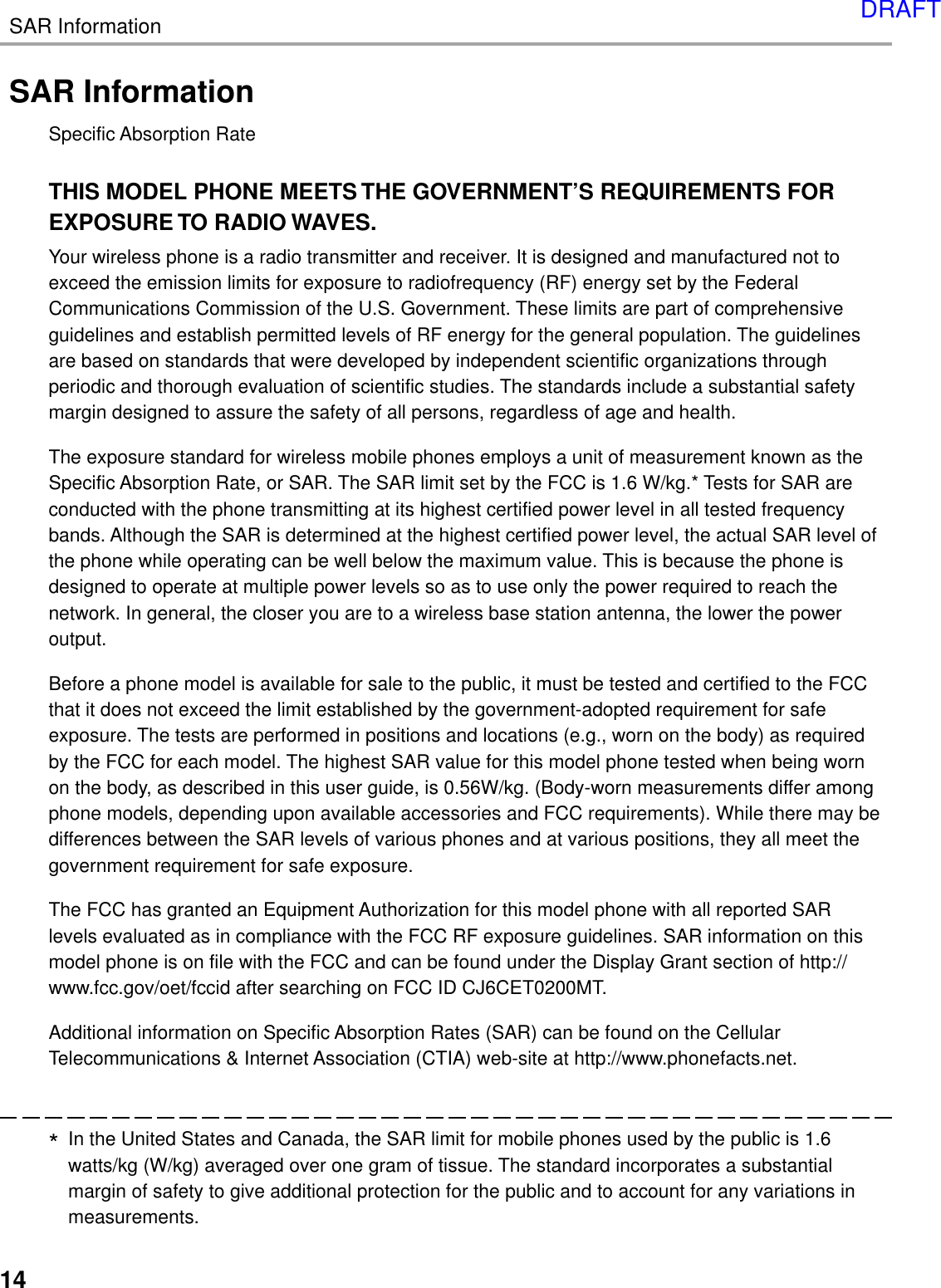14SAR InformationSAR InformationSpecific Absorption RateTHIS MODEL PHONE MEETS THE GOVERNMENT’S REQUIREMENTS FOREXPOSURE TO RADIO WAVES.Your wireless phone is a radio transmitter and receiver. It is designed and manufactured not toexceed the emission limits for exposure to radiofrequency (RF) energy set by the FederalCommunications Commission of the U.S. Government. These limits are part of comprehensiveguidelines and establish permitted levels of RF energy for the general population. The guidelinesare based on standards that were developed by independent scientific organizations throughperiodic and thorough evaluation of scientific studies. The standards include a substantial safetymargin designed to assure the safety of all persons, regardless of age and health.The exposure standard for wireless mobile phones employs a unit of measurement known as theSpecific Absorption Rate, or SAR. The SAR limit set by the FCC is 1.6 W/kg.* Tests for SAR areconducted with the phone transmitting at its highest certified power level in all tested frequencybands. Although the SAR is determined at the highest certified power level, the actual SAR level ofthe phone while operating can be well below the maximum value. This is because the phone isdesigned to operate at multiple power levels so as to use only the power required to reach thenetwork. In general, the closer you are to a wireless base station antenna, the lower the poweroutput.Before a phone model is available for sale to the public, it must be tested and certified to the FCCthat it does not exceed the limit established by the government-adopted requirement for safeexposure. The tests are performed in positions and locations (e.g., worn on the body) as requiredby the FCC for each model. The highest SAR value for this model phone tested when being wornon the body, as described in this user guide, is 0.56W/kg. (Body-worn measurements differ amongphone models, depending upon available accessories and FCC requirements). While there may bedifferences between the SAR levels of various phones and at various positions, they all meet thegovernment requirement for safe exposure.The FCC has granted an Equipment Authorization for this model phone with all reported SARlevels evaluated as in compliance with the FCC RF exposure guidelines. SAR information on thismodel phone is on file with the FCC and can be found under the Display Grant section of http://www.fcc.gov/oet/fccid after searching on FCC ID CJ6CET0200MT.Additional information on Specific Absorption Rates (SAR) can be found on the CellularTelecommunications &amp; Internet Association (CTIA) web-site at http://www.phonefacts.net.*In the United States and Canada, the SAR limit for mobile phones used by the public is 1.6watts/kg (W/kg) averaged over one gram of tissue. The standard incorporates a substantialmargin of safety to give additional protection for the public and to account for any variations inmeasurements.DRAFT
