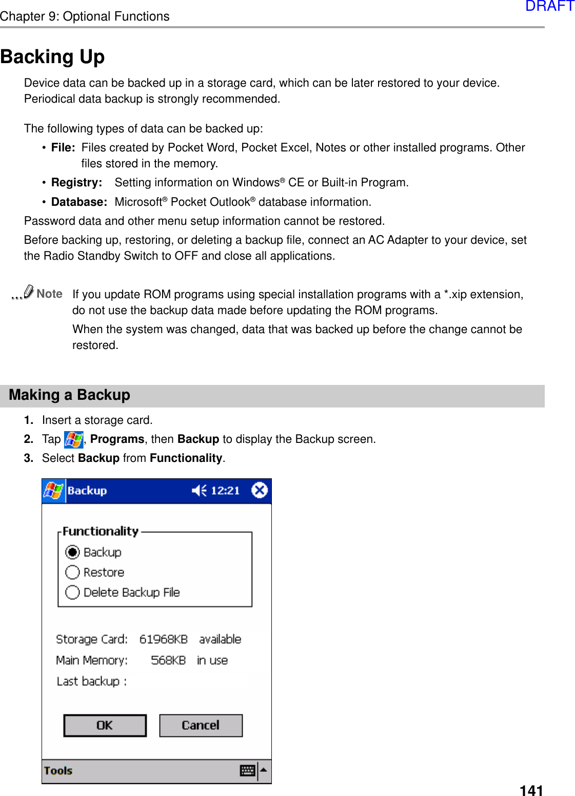 Chapter 9: Optional Functions141Backing UpDevice data can be backed up in a storage card, which can be later restored to your device.Periodical data backup is strongly recommended.The following types of data can be backed up:•File: Files created by Pocket Word, Pocket Excel, Notes or other installed programs. Otherfiles stored in the memory.•Registry: Setting information on Windows® CE or Built-in Program.•Database: Microsoft® Pocket Outlook® database information.Password data and other menu setup information cannot be restored.Before backing up, restoring, or deleting a backup file, connect an AC Adapter to your device, setthe Radio Standby Switch to OFF and close all applications.NoteIf you update ROM programs using special installation programs with a *.xip extension,do not use the backup data made before updating the ROM programs.When the system was changed, data that was backed up before the change cannot berestored.Making a Backup1. Insert a storage card.2. Tap  , Programs, then Backup to display the Backup screen.3. Select Backup from Functionality.DRAFT