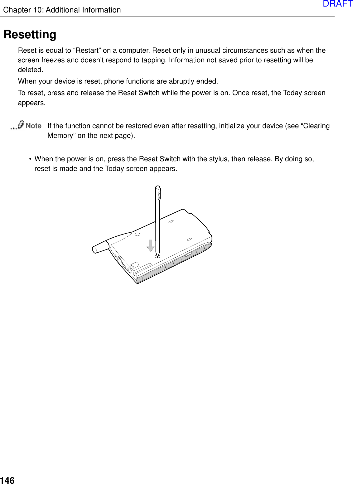 Chapter 10: Additional Information146ResettingReset is equal to “Restart” on a computer. Reset only in unusual circumstances such as when thescreen freezes and doesn’t respond to tapping. Information not saved prior to resetting will bedeleted.When your device is reset, phone functions are abruptly ended.To reset, press and release the Reset Switch while the power is on. Once reset, the Today screenappears.NoteIf the function cannot be restored even after resetting, initialize your device (see “ClearingMemory” on the next page).• When the power is on, press the Reset Switch with the stylus, then release. By doing so,reset is made and the Today screen appears.DRAFT